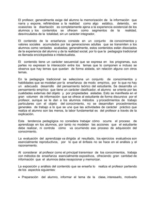 El profesor, generalmente exige del alumno la memorización de la información que
narra y expone, refiriéndose a la realidad como algo estático, detenido, en
ocasiones la disertación es completamente ajena a la experiencia existencial de los
alumnos y los contenidos se ofrecen como segmentos de la realidad,
desvinculados de la totalidad, sin un carácter integrador.
El contenido de la enseñanza consiste en un conjunto de conocimientos y
valores sociales acumulados por las generaciones adultas que se transmiten a los
alumnos como verdades acabadas; generalmente, estos contenidos están disociados
de la experiencia del alumno y de la realidad social, por lo que la pedagogía tradicional
es llamada enciclopedista e intelectualista.
El contenido tiene un carácter secuencial que se expresa en los programas, sus
partes no expresan la interacción entre los temas que lo componen e incluso se
observa que hay temas que quedan de forma aislada, sin relación alguna con otros
temas.
En la pedagogía tradicional se selecciona un conjunto de conocimientos y
habilidades que se modelan por la enseñanza de modo empírico, por lo que no hay
un adecuado desarrollo del pensamiento teórico del estudiante. Se desarrolla un
pensamiento empírico que tiene un carácter clasificador, el alumno se orienta por las
cualidades externas del objeto y por propiedades aisladas. Esto se manifiesta en el
gran volumen de información que se ofrece al estudiante de forma discursiva por el
profesor, aunque se le dan a los alumnos métodos y procedimientos de trabajo
particulares con el objeto del conocimiento, no se desarrollan procedimientos
generales de trabajo a lo que se une que las actividades de carácter práctico que
realiza el alumno son las menos, la labor fundamental es del profesor a través de la
explicación.
Esta tendencia pedagógica no considera trabajar cómo ocurre el proceso de
aprendizaje en los alumnos, por tanto no modelan las acciones que el estudiante
debe realizar, ni controla cómo va ocurriendo ese proceso de adquisición del
conocimiento.
La evaluación del aprendizaje va dirigida al resultado, los ejercicios evaluativos son
esencialmente reproductivos, por lo que el énfasis no se hace en el análisis y el
razonamiento.
Al considerar al profesor como el principal transmisor de los conocimientos, trabaja
con métodos de enseñanza esencialmente expositivos, ofreciendo gran cantidad de
información que el alumnos debe recepcionar y memorizar.
La exposición y análisis del contenido que se enseña lo realiza el profesor partiendo
de los aspectos siguientes:
• Preparación del alumno, informar el tema de la clase, interesarlo, motivarlo
 