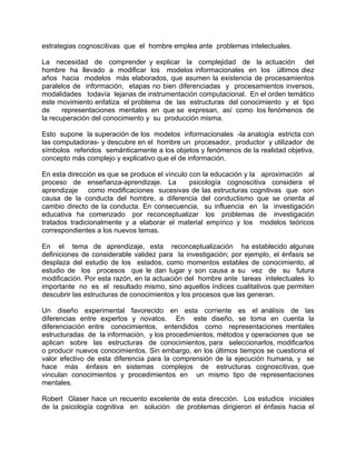 estrategias cognoscitivas que el hombre emplea ante problemas intelectuales.
La necesidad de comprender y explicar la complejidad de la actuación del
hombre ha llevado a modificar los modelos informacionales en los últimos diez
años hacia modelos más elaborados, que asumen la existencia de procesamientos
paralelos de información, etapas no bien diferenciadas y procesamientos inversos,
modalidades todavía lejanas de instrumentación computacional. En el orden temático
este movimiento enfatiza el problema de las estructuras del conocimiento y el tipo
de representaciones mentales en que se expresan, así como los fenómenos de
la recuperación del conocimiento y su producción misma.
Esto supone la superación de los modelos informacionales -la analogía estricta con
las computadoras- y descubre en el hombre un procesador, productor y utilizador de
símbolos referidos semánticamente a los objetos y fenómenos de la realidad objetiva,
concepto más complejo y explicativo que el de información.
En esta dirección es que se produce el vínculo con la educación y la aproximación al
proceso de enseñanza-aprendizaje. La psicología cognoscitiva considera el
aprendizaje como modificaciones sucesivas de las estructuras cognitivas que son
causa de la conducta del hombre, a diferencia del conductismo que se orienta al
cambio directo de la conducta. En consecuencia, su influencia en la investigación
educativa ha comenzado por reconceptualizar los problemas de investigación
tratados tradicionalmente y a elaborar el material empírico y los modelos teóricos
correspondientes a los nuevos temas.
En el tema de aprendizaje, esta reconceptualización ha establecido algunas
definiciones de considerable validez para la investigación; por ejemplo, el énfasis se
desplaza del estudio de los estados, como momentos estables de conocimiento, al
estudio de los procesos que le dan lugar y son causa a su vez de su futura
modificación. Por esta razón, en la actuación del hombre ante tareas intelectuales lo
importante no es el resultado mismo, sino aquellos índices cualitativos que permiten
descubrir las estructuras de conocimientos y los procesos que las generan.
Un diseño experimental favorecido en esta corriente es el análisis de las
diferencias entre expertos y novatos. En este diseño, se toma en cuenta la
diferenciación entre conocimientos, entendidos como representaciones mentales
estructuradas de la información, y los procedimientos, métodos y operaciones que se
aplican sobre las estructuras de conocimientos, para seleccionarlos, modificarlos
o producir nuevos conocimientos. Sin embargo, en los últimos tiempos se cuestiona el
valor efectivo de esta diferencia para la comprensión de la ejecución humana, y se
hace más énfasis en sistemas complejos de estructuras cognoscitivas, que
vinculan conocimientos y procedimientos en un mismo tipo de representaciones
mentales.
Robert Glaser hace un recuento excelente de esta dirección. Los estudios iniciales
de la psicología cognitiva en solución de problemas dirigieron el énfasis hacia el
 