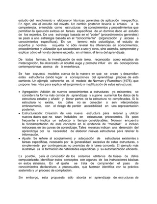 estudio del rendimiento y elaboraron técnicas generales de aplicación inespecífica.
En rigor, era el estudio del novato. Un cambio posterior llevaría el énfasis a la
competencia, entendida como estructuras de conocimientos y procedimientos que
permitían la ejecución exitosa en tareas específicas de un dominio dado -el estudio
de los expertos. De una estrategia basada en el "poder" (procedimientos generales)
se pasó a una estrategia basada en el "conocimiento" (organización y acceso a
conocimientos específicos). En un terreno más psicológico, el estudio de
expertos y novatos requería no sólo revelar las diferencias en conocimientos,
procedimientos y utilización que caracterizan a uno y otros, sino además, comprender y
explicar cómo el novato deviene experto, en síntesis, el tema del aprendizaje.
De todas formas, la investigación de este tema, reconocido como estudios de
metacognición, ha alcanzado un notable auge y promete influir en las concepciones
contemporáneas acerca de la enseñanza.
Se han expuesto modelos acerca de la manera en que se crean y desarrollan
estas estructuras dando lugar a concepciones del aprendizaje propias de esta
corriente. Un ejemplo coherente es el modelo de Norman y Rumelhart (1975), que
propone tres vías para explicar el surgimiento y modificación de estas estructuras:
• Agregación: Adición de nuevos conocimientos a estructuras ya existentes; se
considera la forma más común de aprendizaje y supone aumentar los datos de la
estructura estable y añadir y llenar partes de la estructura no completadas. Si la
estructura no existe, los datos no se conectan o son interpretados
erróneamente, con el riesgo de perder accesibilidad en una representación
posterior.
• Estructuración: Creación de una nueva estructura para retener y utilizar
nuevos datos que no sean incluibles en estructuras precedentes. Es poco
frecuente e implica un esfuerzo y tiempo considerables. Norman encuentra
la fundamentación de este concepto en la evidencia de "mesetas" e incluso
retrocesos en las curvas de aprendizaje. Tales mesetas indican una detención del
aprendizaje por la necesidad de elaborar nuevas estructuras para retener la
información.
• Ajuste: Se refiere al acoplamiento y adecuación de estructuras existentes a
tareas específicas, necesario por la generalidad excesiva de estas estructuras, o
simplemente por contingencias no previstas de la tarea concreta. El ejemplo más
ilustrativo es la formación de habilidades específicas y su automatización eficiente.
Es posible, para el conocedor de los sistemas utilitarios de bases de datos
computarizada, identificar estos conceptos con algunas de las instrucciones básicas
en estos sistemas. En el ajuste se trata de comprender el paso de
conocimientos declarativos a procesuales, que Norman identifica con la práctica
sostenida y un proceso de compilación.
Sin embargo, esta propuesta sólo aborda el aprendizaje de estructuras de
 