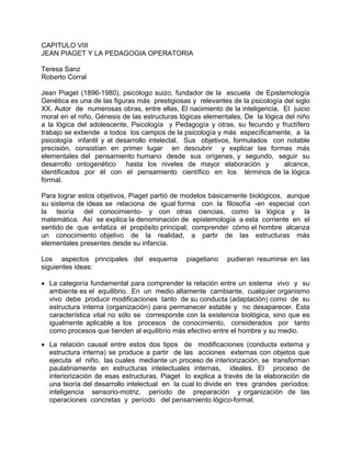 CAPITULO VIII
JEAN PIAGET Y LA PEDAGOGIA OPERATORIA
Teresa Sanz
Roberto Corral
Jean Piaget (1896-1980), psicólogo suizo, fundador de la escuela de Epistemología
Genética es una de las figuras más prestigiosas y relevantes de la psicología del siglo
XX. Autor de numerosas obras, entre ellas, El nacimiento de la inteligencia, El juicio
moral en el niño, Génesis de las estructuras lógicas elementales, De la lógica del niño
a la lógica del adolescente, Psicología y Pedagogía y otras, su fecundo y fructífero
trabajo se extiende a todos los campos de la psicología y más específicamente, a la
psicología infantil y el desarrollo intelectal. Sus objetivos, formulados con notable
precisión, consistían en primer lugar en descubrir y explicar las formas más
elementales del pensamiento humano desde sus orígenes, y segundo, seguir su
desarrollo ontogenético hasta los niveles de mayor elaboración y alcance,
identificados por él con el pensamiento científico en los términos de la lógica
formal.
Para lograr estos objetivos, Piaget partió de modelos básicamente biológicos, aunque
su sistema de ideas se relaciona de igual forma con la filosofía -en especial con
la teoría del conocimiento- y con otras ciencias, como la lógica y la
matemática. Así se explica la denominación de epistemología a esta corriente en el
sentido de que enfatiza el propósito principal; comprender cómo el hombre alcanza
un conocimiento objetivo de la realidad, a partir de las estructuras más
elementales presentes desde su infancia.
Los aspectos principales del esquema piagetiano pudieran resumirse en las
siguientes ideas:
• La categoría fundamental para comprender la relación entre un sistema vivo y su
ambiente es el equilibrio. En un medio altamente cambiante, cualquier organismo
vivo debe producir modificaciones tanto de su conducta (adaptación) como de su
estructura interna (organización) para permanecer estable y no desaparecer. Esta
característica vital no sólo se corresponde con la existencia biológica, sino que es
igualmente aplicable a los procesos de conocimiento, considerados por tanto
como procesos que tienden al equilibrio más efectivo entre el hombre y su medio.
• La relación causal entre estos dos tipos de modificaciones (conducta externa y
estructura interna) se produce a partir de las acciones externas con objetos que
ejecuta el niño, las cuales mediante un proceso de interiorización, se transforman
paulatinamente en estructuras intelectuales internas, ideales. El proceso de
interiorización de esas estructuras, Piaget lo explica a través de la elaboración de
una teoría del desarrollo intelectual en la cual lo divide en tres grandes períodos:
inteligencia sensorio-motriz, período de preparación y organización de las
operaciones concretas y período del pensamiento lógico-formal.
 