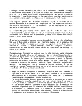 La inteligencia sensorio-motriz que comienza con el nacimiento a partir de los reflejos
incondicionados, es inmediata, pues trata directamente con los objetos y su tendencia
es el éxito de la acción. Este período culmina alrededor de los dos años, y da paso a
la preparación y surgimiento posterior de las operaciones concretas, que implica un
nivel cualitativamente superior en el desarrollo de las estructuras intelectuales.
Este segundo período del desarrollo intelectual Piaget lo subdivide en dos
grandes momentos: el subperíodo de preparación de las operaciones concretas
(pensamiento preoperatorio), y el subperíodo de las operaciones concretas
(pensamiento operatorio concreto).
El pensamiento preoperatorio abarca desde los dos hasta los siete años
aproximadamente, y se caracteriza por ser un pensamiento preconceptual, intuitivo,
egocéntrico, muy influido por la percepción y donde el niño se encuentra todavía
centrado en su punto de vista.
El pensamiento operatorio concreto comprende desde los siete u ocho años hasta
los once o doce años, y conlleva un importante avance en el desarrollo del
pensamiento infantil. Aparecen por primera vez operaciones mentales, aunque
referidas o ligadas a objetos concretos. Entre las principales operaciones
comprendidas en este estadio, Piaget señala la clasificación, la seriación, la
conservación, y otras.
Estas estructuras lógicas se van haciendo cada vez más complejas hasta culminar a
los quince o dieciséis años, con el desarrollo de estructuras lógicas formales o
pensamiento lógico-formal, el cual se caracteriza por ser un pensamiento hipotético-
deductivo que le permite al sujeto llegar a deducciones a partir de hipótesis
enunciadas verbalmente, y que son, según Piaget, las más adecuadas para
interactuar e interpretar la realidad objetiva. Estas estructuras lógicoformales
resumen las operaciones que le permiten al hombre construir, de manera
efectiva, su realidad. Todo conocimiento es por tanto, una construcción activa por
el sujeto de estructuras operacionales internas.
• Piaget no limita su concepción al desarrollo intelectual, sino que extiende la
explicación a las demás áreas de la personalidad (afectiva, moral, motivacional)
pero basándola en la formación de las estructuras operatorias. El desarrollo
intelectual es la premisa y origen de toda personalidad.
• Por último, la formación de estas estructuras durante la ontogenia son un efecto
de la maduración natural y espontánea, con poco o ningún efecto de los factores
sociales, incluida la educación. El complemento de una estructura primitiva a partir
de las acciones externas constituye la causa necesaria de la formación de
estructuras superiores, que se producirán de manera inevitable como expresión
de la maduración intelectual similar a la biológica. La sabiduría de cualquier
sistema de enseñanza consistiría en no entorpecer y facilitar el proceso natural
de adquisición y consolidación de las operaciones intelectuales.
 