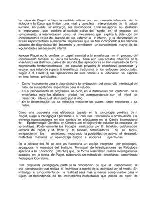 La obra de Piaget, si bien ha recibido críticas por su marcada influencia de la
biología y la lógica que limitan una real y completa interpretación de la psique
humana, no puede, sin embargo, ser desconocida. Entre sus aportes se destacan
la importancia que confiere al carácter activo del sujeto en el proceso del
conocimiento, la interiorización como el mecanismo que explica la obtención del
conocimiento a través del tránsito de los externo a lo interno, y la elaboración de
tareas experimentales sumamente ingeniosas que se han incorporado a las técnicas
actuales de diagnóstico del desarrollo y permitieron un conocimiento mayor de las
regularidades del desarrollo infantil.
Aunque Piaget no le confiere un papel esencial a la enseñanza en el proceso del
conocimiento humano, su teoría ha tenido y tiene aún una notable influencia en la
enseñanza en distintos países del mundo. Sus aplicaciones se han realizado de forma
fragmentada fundamentalmente en escuelas privadas de enseñanza preescolar y
escolar que tratan de superar la enseñanza tradicional o los enfoques conductistas.
Según J. H. Flavell (4) las aplicaciones de esta teoría a la educación se expresa
en tres formas principales:
• Como instrumento para el diagnóstico y la evaluación del desarrollo intelectual del
niño, de sus aptitudes específicas para el estudio.
• En el planeamiento de programas, es decir, en la distribución del contenido de la
enseñanza entre los distintos grados en correspondencia con el nivel de
desarrollo intelectual alcanzado por el niño.
• En la determinación de los métodos mediante los cuales debe enseñarse a los
niños.
Como una propuesta más elaborada basada en la psicología genética de J.
Piaget, surge la Pedagogía Operatoria a la cual nos referiremos a continuación. Las
primeras investigaciones en este sentido se efectuaron en el Centro Internacional
de Epistemología Genética en Ginebra con el objetivo de estudiar los procesos de
aprendizaje. Posteriormente los trabajos realizados por B. Inhelder, colaboradora
cercana de Piaget, y M. Bovet y H. Sinclair, continuadores de su teoría,
enriquecieron los anteriores, mostrando la posibilidad de activar el desarrollo
intelectual mediante un aprendizaje dirigido a nociones operatorias.
En la década del 70 se crea en Barcelona un equipo integrado por psicólogos,
pedagogos y maestros del Instituto Municipal de Investigaciones en Psicología
Aplicada a la Educación (IMIPAE) que de forma sistemática realiza investigaciones
basadas en la teoría de Piaget, elaborando un método de enseñanza denominado
Pedagogía Operatoria.
Esta propuesta pedagógica parte de la concepción de que el conocimiento es
una construcción que realiza el individuo a través de su actividad con el medio. Sin
embargo, el conocimiento de la realidad será más o menos comprensible para el
sujeto en dependencia de los instrumentos intelectuales que posea, es decir, de
 