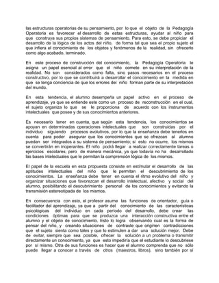 las estructuras operatorias de su pensamiento, por lo que el objeto de la Pedagogía
Operatoria es favorecer el desarrollo de estas estructuras, ayudar al niño para
que construya sus propios sistemas de pensamiento. Para esto, se debe propiciar el
desarrollo de la lógica de los actos del niño, de forma tal que sea el propio sujeto el
que infiera el conocimiento de los objetos y fenómenos de la realidad, sin ofrecerlo
como algo acabado, terminado.
En este proceso de construcción del conocimiento, la Pedagogía Operatoria le
asigna un papel esencial al error que el niño comete en su interpretación de la
realidad. No son considerados como falta, sino pasos necesarios en el proceso
constructivo, por lo que se contribuirá a desarrollar el conocimiento en la medida en
que se tenga conciencia de que los errores del niño forman parte de su interpretación
del mundo.
En esta tendencia, el alumno desempeña un papel activo en el proceso de
aprendizaje, ya que se entiende este como un proceso de reconstrucción en el cual,
el sujeto organiza lo que se le proporciona de acuerdo con los instrumentos
intelectuales que posee y de sus conocimientos anteriores.
Es necesario tener en cuenta, que según esta tendencia, los conocimientos se
apoyan en determinadas operaciones intelectuales que son construidas por el
individuo siguiendo procesos evolutivos, por lo que la enseñanza debe tenerlos en
cuenta para poder asegurar que los conocimientos que se ofrezcan al alumno
puedan ser integrados a su sistema de pensamiento; si esto no ocurre, los mismos
se convertirán en inoperantes. El niño podrá llegar a realizar correctamente tareas o
ejercicios escolares, pero de manera mecánica, ya que todavía no ha desarrollado
las bases intelectuales que le permitan la comprensión lógica de los mismos.
El papel de la escuela en esta propuesta consiste en estimular el desarrollo de las
aptitudes intelectuales del niño que le permitan el descubrimiento de los
conocimientos. La enseñanza debe tener en cuenta el ritmo evolutivo del niño y
organizar situaciones que favorezcan el desarrollo intelectual, afectivo y social del
alumno, posibilitando el descubrimiento personal de los conocimientos y evitando la
transmisión estereotipada de los mismos.
En consecuencia con esto, el profesor asume las funciones de orientador, guía o
facilitador del aprendizaje, ya que a partir del conocimiento de las características
psicológicas del individuo en cada período del desarrollo, debe crear las
condiciones óptimas para que se produzca una interacción constructiva entre el
alumno y el objeto de conocimiento. Esto lo logra observando cual es la forma de
pensar del niño, y creando situaciones de contraste que originen contradicciones
que el sujeto sienta como tales y que lo estimulen a dar una solución mejor. Debe
de evitar, siempre que sea posible, ofrecer la solución a un problema o transmitir
directamente un conocimiento, ya que esto impediría que el estudiante lo descubriese
por sí mismo. Otra de sus funciones es hacer que el alumno comprenda que no sólo
puede llegar a conocer a través de otros (maestros, libros), sino también por sí
 