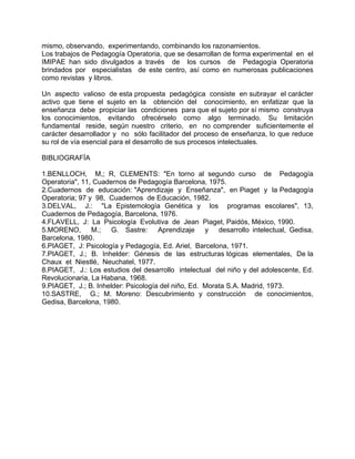 mismo, observando, experimentando, combinando los razonamientos.
Los trabajos de Pedagogía Operatoria, que se desarrollan de forma experimental en el
IMIPAE han sido divulgados a través de los cursos de Pedagogía Operatoria
brindados por especialistas de este centro, así como en numerosas publicaciones
como revistas y libros.
Un aspecto valioso de esta propuesta pedagógica consiste en subrayar el carácter
activo que tiene el sujeto en la obtención del conocimiento, en enfatizar que la
enseñanza debe propiciar las condiciones para que el sujeto por sí mismo construya
los conocimientos, evitando ofrecérselo como algo terminado. Su limitación
fundamental reside, según nuestro criterio, en no comprender suficientemente el
carácter desarrollador y no sólo facilitador del proceso de enseñanza, lo que reduce
su rol de vía esencial para el desarrollo de sus procesos intelectuales.
BIBLIOGRAFÍA
1.BENLLOCH, M,; R, CLEMENTS: "En torno al segundo curso de Pedagogía
Operatoria", 11, Cuadernos de Pedagogía Barcelona, 1975.
2.Cuadernos de educación: "Aprendizaje y Enseñanza", en Piaget y la Pedagogía
Operatoria; 97 y 98, Cuadernos de Educación, 1982.
3.DELVAL, J.: "La Epistemología Genética y los programas escolares", 13,
Cuadernos de Pedagogía, Barcelona, 1976.
4.FLAVELL, J: La Psicología Evolutiva de Jean Piaget, Paidós, México, 1990.
5.MORENO, M.; G. Sastre: Aprendizaje y desarrollo intelectual, Gedisa,
Barcelona, 1980.
6.PIAGET, J: Psicología y Pedagogía, Ed. Ariel, Barcelona, 1971.
7.PIAGET, J.; B. Inhelder: Génesis de las estructuras lógicas elementales, De la
Chaux et Niestlé, Neuchatel, 1977.
8.PIAGET, J.: Los estudios del desarrollo intelectual del niño y del adolescente, Ed.
Revolucionaria, La Habana, 1968.
9.PIAGET, J.; B. Inhelder: Psicología del niño, Ed. Morata S.A. Madrid, 1973.
10.SASTRE, G.; M. Moreno: Descubrimiento y construcción de conocimientos,
Gedisa, Barcelona, 1980.
 