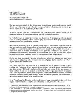 CAPITULO IX
CONSTRUCTIVISMO
Oksana Kraftchenko Beoto
Herminia Hernández Fernández
Una panorámica actual de las tendencias pedagógicas contemporáneas no puede
obviar una referencia y una reflexión acerca del constructivismo, una corriente que
invade el ámbito de la educación y lo desborda.
Se habla de una didáctica constructivista, de una pedagogía constructivista, de un
nuevo paradigma, de una epistemología, por sólo citar algunos títulos.
La vasta literatura al respecto evidencia una diversidad de enfoques y criterios, que al
decir de Gallego-Badillo y Pérez Miranda (20), es expresión de la propia esencia del
constructivismo, el “eclecticismo racional”.
No obstante, la tendencia en la mayoría de los autores consultados en la literatura, la
cual compartimos, es la de considerar al constructivismo, como una epistemología que
concibe al conocimiento, como una construcción personal que realiza el hombre en
interacción con el mundo circundante. Cada persona “construye” su realidad, su
representación del mundo, en función de su viabilidad1
, por lo que no cabe en la opción
constructivista hablar de verdad absoluta, de objetividad del conocimiento.
Dentro de esta concepción general encontramos diferentes posiciones, que como
veremos más adelante, están relacionadas con el papel de lo social en la relación
sujeto - objeto del conocimiento.
Sus bases filosóficas se remontan a la antigüedad, en la concepción del “hombre
medida” de Protágoras ( hay quienes lo consideran como el primer constructivista)
cuando enuncia : “El hombre es la medida de todas las cosas, de las que existen en
tanto existen, de las que no existen en tanto no existen” y que se extiende a nuestros
días -aunque por temor a caer en el solipcismo- redimensionando al hombre como ser
colectivo, haciendo énfasis en el diálogo, en los fenómenos grupales, las instituciones y
la cultura ( Wilheim Nestle,1987, citado en 14).
En la Filosofía de las Ciencias contemporáneas, en las principales tesis del positivismo
lógico, encontramos las bases fundamentales del constructivismo, estas son:
1
¨Los biólogos usan el término “viable”, para describir la existencia continuada de las especies o de los
individuos con las especies en un mundo de compulsiones.
E. von Glasersfeld ( 9 ) , al hablar de viabilidad refiere: “ juzgaremos “ viable ” una acción, una operación,
una estructura conceptual e incluso una teoría, en tanto y en cuanto ella sirve a la ejecución de una tarea
o al logro del objetivo elegido”
 