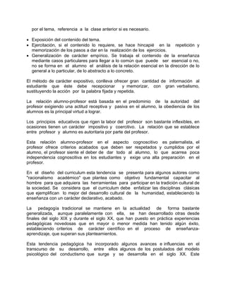 por el tema, referencia a la clase anterior si es necesario.
• Exposición del contenido del tema.
• Ejercitación, si el contenido lo requiere, se hace hincapié en la repetición y
memorización de los pasos a dar en la realización de los ejercicios.
• Generalización de carácter empírico. Se trabaja el contenido de la enseñanza
mediante casos particulares para llegar a lo común que puede ser esencial o no,
no se forma en el alumno el análisis de la relación esencial en la dirección de lo
general a lo particular, de lo abstracto a lo concreto.
El método de carácter expositivo, conlleva ofrecer gran cantidad de información al
estudiante que éste debe recepcionar y memorizar, con gran verbalismo,
sustituyendo la acción por la palabra fijada y repetida.
La relación alumno-profesor está basada en el predominio de la autoridad del
profesor exigiendo una actitud receptiva y pasiva en el alumno, la obediencia de los
alumnos es la principal virtud a lograr.
Los principios educativos que rigen la labor del profesor son bastante inflexibles, en
ocasiones tienen un carácter impositivo y coercitivo. La relación que se establece
entre profesor y alumno es autoritaria por parte del profesor.
Esta relación alumno-profesor en el aspecto cognoscitivo es paternalista, el
profesor ofrece criterios acabados que deben ser respetados y cumplidos por el
alumno, el profesor siente el deber de dar todo al alumno, lo que acarrea poca
independencia cognoscitiva en los estudiantes y exige una alta preparación en el
profesor.
En el diseño del curriculum esta tendencia se presenta para algunos autores como
"racionalismo académico" que plantea como objetivo fundamental capacitar al
hombre para que adquiera las herramientas para participar en la tradición cultural de
la sociedad. Se considera que el curriculum debe enfatizar las disciplinas clásicas
que ejemplifican lo mejor del desarrollo cultural de la humanidad, estableciendo la
enseñanza con un carácter declarativo, acabado.
La pedagogía tradicional se mantiene en la actualidad de forma bastante
generalizada, aunque paralelamente con ella, se han desarrollado otras desde
finales del siglo XIX y durante el siglo XX, que han puesto en práctica experiencias
pedagógicas novedosas que en mayor o menor medida han tenido algún éxito,
estableciendo criterios de carácter científico en el proceso de enseñanza-
aprendizaje, que superan sus planteamientos.
Esta tendencia pedagógica ha incorporado algunos avances e influencias en el
transcurso de su desarrollo, entre ellos algunos de los postulados del modelo
psicológico del conductismo que surge y se desarrolla en el siglo XX. Este
 