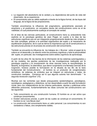 • La negación del absolutismo de la verdad y su dependencia del punto de vista del
observador, de su experiencia.
• El conocimiento solo es válido explicarlo a través de la lógica formal, de las leyes del
lenguaje, de la lógica de las proposiciones.
También encontramos la influencia del pragmatismo, generalmente asociado al
empirismo y al positivismo, en conceptos claves del constructivismo como es el de
viabilidad, el cual prácticamente sustituye al concepto de verdad.
En el área de las ciencias particulares, el constructivismo tiene su antecedente más
explícito en la psicología genética de Jean Piaget, en cuanto a la idea de las
estructuras cognitivas que se van integrando progresivamente desde las más simples a
las más complejas, gracias a la actividad cognoscitiva del sujeto y al mecanismo de
equilibración progresiva, de lo cual se deriva la importancia que da el constructivismo a
las estructuras previas en el proceso de construcción del conocimiento.
También se encuentra la influencia de los trabajos de J. Brunner sobre el papel de la
cultura en el desarrollo y la relación entre los procesos cognitivos y toda la personalidad
del sujeto, en particular, las investigaciones sobre estilos cognitivos de aprendizaje.
A partir de los años 50, las teorías de la información de los sistemas autorregulados y
de los modelos, los aportes posteriores de las investigaciones realizadas por la
psicología cognitiva y la incorporación de otras ciencias como la neurofisiología, la
filosofía, la lingüística, la cibernética, que dieron surgimiento a la llamada Ciencias de la
Cognición, hicieron posible la formulación en la década de los 80, de la tesis
fundamental del Constructivismo : el hombre es un productor de conglomerados
simbólicos, de sistemas de símbolos que se integran en estructuras y redes, de
constructos mentales. Comienza así lo que algunos autores han denominado: “ la
segunda revolución cognitiva” (15).
Muchas son las corrientes que desde presupuestos epistemológicos, psicológicos,
sociológicos, pedagógicos y didácticos, se han desarrollado a partir de esta formulación
inicial, pero con independencia de los criterios particulares, aportes y polémicas entre
diferentes posiciones, fundamentalmente las ideas comunes del constructivismo son
las siguientes:
• Todo conocimiento es una construcción humana. El hombre es un ser activo que
construye conocimientos.
• Existen estructuras previas, a partir de las cuales se construye el conocimiento. El
hombre no es “una fábula rasa”.
• La construcción del conocimiento tiene un valor personal. Los conocimientos no son
verdaderos o falsos, sino simplemente viables.
 