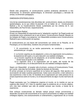Desde esta perspectiva, el constructivismo pudiera analizarse atendiendo a tres
dimensiones: la dimensión epistemológica, la dimensión psicológica y derivada de
ambas, la dimensión pedagógica.
DIMENSION EPISTEMOLOGICA
Una de las caracterizaciones más difundidas del constructivismo, desde una dimensión
epistemológica, es la que refiere B.Jaworski (12) al hablar de un Constructivismo
Radical y de un Constructivismo Social, sustentados por los criterios de E. von
Glasersfeld y de Paul Ernest, respectivamente.
Constructivismo Radical
Ernest von Glasersfeld (9) argumenta que la “adaptación cognitiva” de Piaget puede ser
considerada como antecesora de lo que él llama: Constructivismo Radical. Basado en
los trabajos de Piaget y sus epígonos, von Glasersfeld considera como Constructivismo
Radical lo que a continuación se expresa :
El constructivismo es una teoría del conocimiento con raíces en la Filosofía, en la
Psicología y en la Cibernética. Sostiene dos principios fundamentales :
1. El conocimiento no se recibe pasivamente, es construido y organizado
activamente por el sujeto.
2. La función cognitiva es de adaptación y sirve a la organización de la práctica y
la experiencia del sujeto y no para descubrir una realidad ontológica.
a) La función cognitiva es de adaptación, en el sentido biológico del término,
tiende hacia el ajuste o a la viabilidad
b) La cognición sirve a la organización por el sujeto, del mundo de las
experiencias y no al descubrimiento de una realidad ontológica objetiva.
Según von Glasersfeld , el aceptar sólo el primero, conduce al Constructivismo Trivial,
por cuanto esta idea fue formulada desde los tiempos de Sócrates.
El primer principio se tornaría superficial sin la fuerza del segundo. Este apunta a la
acumulación de todas nuestras experiencias. Cada nuevo encuentro, o bien adiciona a
esa experiencia o bien la reta. El resultado es la organización por cada persona de su
propia experiencia sobre el mundo y no el descubrimiento de algún mundo real fuera de
sí.
Piaget expresaba que “La inteligencia organiza el mundo, en la medida en que se
organiza ella misma” (21). Esto no significa negar la existencia de un mundo objetivo,
sino más bien enfatizar que sólo es posible conocer ese mundo, a través de la
experiencia.
Este enfoque constructivista es llamado radical porque rompe convenciones y
desarrolla una teoría del conocimiento en la cual el conocimiento no refleja una realidad
ontológica objetiva, sino exclusivamente un ordenamiento y organización de un mundo
 
