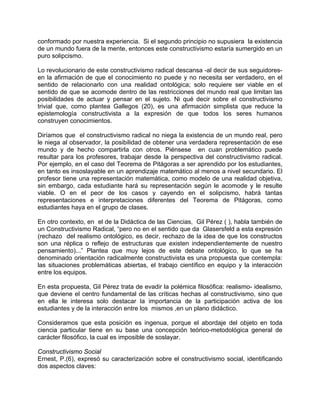 conformado por nuestra experiencia. Si el segundo principio no supusiera la existencia
de un mundo fuera de la mente, entonces este constructivismo estaría sumergido en un
puro solipcismo.
Lo revolucionario de este constructivismo radical descansa -al decir de sus seguidores-
en la afirmación de que el conocimiento no puede y no necesita ser verdadero, en el
sentido de relacionarlo con una realidad ontológica; solo requiere ser viable en el
sentido de que se acomode dentro de las restricciones del mundo real que limitan las
posibilidades de actuar y pensar en el sujeto. Ni qué decir sobre el constructivismo
trivial que, como plantea Gallegos (20), es una afirmación simplista que reduce la
epistemología constructivista a la expresión de que todos los seres humanos
construyen conocimientos.
Diríamos que el constructivismo radical no niega la existencia de un mundo real, pero
le niega al observador, la posibilidad de obtener una verdadera representación de ese
mundo y de hecho compartirla con otros. Piénsese en cuan problemático puede
resultar para los profesores, trabajar desde la perspectiva del constructivismo radical.
Por ejemplo, en el caso del Teorema de Pitágoras a ser aprendido por los estudiantes,
en tanto es insoslayable en un aprendizaje matemático al menos a nivel secundario. El
profesor tiene una representación matemática, como modelo de una realidad objetiva,
sin embargo, cada estudiante hará su representación según le acomode y le resulte
viable. O en el peor de los casos y cayendo en el solipcismo, habrá tantas
representaciones e interpretaciones diferentes del Teorema de Pitágoras, como
estudiantes haya en el grupo de clases.
En otro contexto, en el de la Didáctica de las Ciencias, Gil Pérez ( ), habla también de
un Constructivismo Radical, “pero no en el sentido que da Glasersfeld a esta expresión
(rechazo del realismo ontológico, es decir, rechazo de la idea de que los constructos
son una réplica o reflejo de estructuras que existen independientemente de nuestro
pensamiento)...” Plantea que muy lejos de este debate ontológico, lo que se ha
denominado orientación radicalmente constructivista es una propuesta que contempla:
las situaciones problemáticas abiertas, el trabajo científico en equipo y la interacción
entre los equipos.
En esta propuesta, Gil Pérez trata de evadir la polémica filosófica: realismo- idealismo,
que deviene el centro fundamental de las críticas hechas al constructivismo, sino que
en ella le interesa solo destacar la importancia de la participación activa de los
estudiantes y de la interacción entre los mismos ,en un plano didáctico.
Consideramos que esta posición es ingenua, porque el abordaje del objeto en toda
ciencia particular tiene en su base una concepción teórico-metodológica general de
carácter filosófico, la cual es imposible de soslayar.
Constructivismo Social
Ernest, P.(6), expresó su caracterización sobre el constructivismo social, identificando
dos aspectos claves:
 