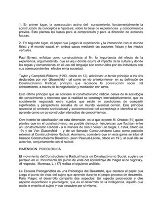 1. En primer lugar, la construcción activa del conocimiento, fundamentalmente la
construcción de conceptos e hipótesis, sobre la base de experiencias y conocimientos
previos. Esto plantea las bases para la comprensión y para la dirección de acciones
futuras.
2. En segundo lugar, el papel que juegan la experiencia y la interacción con el mundo
físico y el mundo social, en ambos casos mediante las acciones físicas y los modos
verbales.
Paul Ernest, enfatiza como constructivista al fin, la importancia del efecto de la
experiencia, argumentando que es aquí donde ocurre el impacto de la cultura y donde
las reglas y convenciones en el uso del lenguaje son construidos por los individuos con
sus correspondientes efectos en la sociedad.
Taylor y Campbell-Williams (1993, citado en 12), adicionan un tercer principio a los dos
declarados por von Glasersfeld - tal como se vio anteriormente- en su definición de
Constructivismo Radical, principio que reconoce la construcción social del
conocimiento, a través de la negociación y mediación con otros.
Este último principio que se adiciona al constructivismo radical, deriva de la sociología
del conocimiento y reconoce que la realidad se construye intersubjetivamente, que es
socialmente negociada entre sujetos que están en condiciones de compartir
significados y perspectivas sociales de un mundo vivencial común. Este principio
reconoce el contexto sociocultural y socioemocional del aprendizaje e identifica al que
aprende como un co-constructor interactivo de conocimientos.
Otro intento de clasificación en esta dimensión, es la que expone M. Orozco (19) quien
plantea que en el constructivismo, es posible distinguir tendencias que fluctúan entre
un Constructivismo Radical - a la manera de Von Foester (en Segal, L.1994, citado en
19) y de Von Glasersfeld - y de un llamado Constructivismo Laxo como posición
extrema al Constructivismo Radical. Asimismo, considera que en esta gama se sitúa el
llamado Constructivismo Dialéctico (Juan Pascual-Leone, citado en 19 ), al cual ella se
adscribe, conjuntamente con el radical.
DIMENSION PSICOLOGICA
El movimiento del Constructivismo Radical hacia un Constructivismo Social, sugiere un
paralelo en el movimiento del punto de vista del aprendizaje de Piaget al de Vigotsky.
Al respecto, Morenza, L. (17) realiza el siguiente análisis:
La Escuela Psicogenética es una Psicología del Desarrollo, que destaca el papel que
juega el punto de vista del sujeto que aprende durante el propio proceso de desarrollo.
Para Piaget, el desarrollo comporta dos aspectos: Un aspecto psico-social y otro
aspecto espontáneo o psicológico, que es el desarrollo de la inteligencia, aquello que
nadie le enseña al sujeto y que descubre por sí mismo.
 