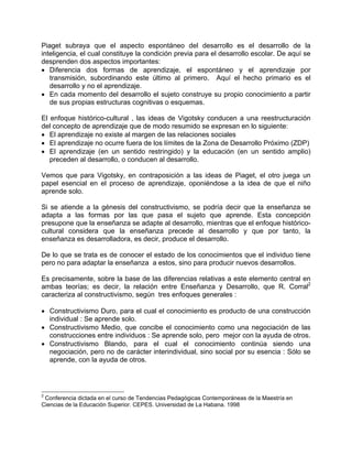 Piaget subraya que el aspecto espontáneo del desarrollo es el desarrollo de la
inteligencia, el cual constituye la condición previa para el desarrollo escolar. De aquí se
desprenden dos aspectos importantes:
• Diferencia dos formas de aprendizaje, el espontáneo y el aprendizaje por
transmisión, subordinando este último al primero. Aquí el hecho primario es el
desarrollo y no el aprendizaje.
• En cada momento del desarrollo el sujeto construye su propio conocimiento a partir
de sus propias estructuras cognitivas o esquemas.
El enfoque histórico-cultural , las ideas de Vigotsky conducen a una reestructuración
del concepto de aprendizaje que de modo resumido se expresan en lo siguiente:
• El aprendizaje no existe al margen de las relaciones sociales
• El aprendizaje no ocurre fuera de los límites de la Zona de Desarrollo Próximo (ZDP)
• El aprendizaje (en un sentido restringido) y la educación (en un sentido amplio)
preceden al desarrollo, o conducen al desarrollo.
Vemos que para Vigotsky, en contraposición a las ideas de Piaget, el otro juega un
papel esencial en el proceso de aprendizaje, oponiéndose a la idea de que el niño
aprende solo.
Si se atiende a la génesis del constructivismo, se podría decir que la enseñanza se
adapta a las formas por las que pasa el sujeto que aprende. Esta concepción
presupone que la enseñanza se adapte al desarrollo, mientras que el enfoque histórico-
cultural considera que la enseñanza precede al desarrollo y que por tanto, la
enseñanza es desarrolladora, es decir, produce el desarrollo.
De lo que se trata es de conocer el estado de los conocimientos que el individuo tiene
pero no para adaptar la enseñanza a estos, sino para producir nuevos desarrollos.
Es precisamente, sobre la base de las diferencias relativas a este elemento central en
ambas teorías; es decir, la relación entre Enseñanza y Desarrollo, que R. Corral2
caracteriza al constructivismo, según tres enfoques generales :
• Constructivismo Duro, para el cual el conocimiento es producto de una construcción
individual : Se aprende solo.
• Constructivismo Medio, que concibe el conocimiento como una negociación de las
construcciones entre individuos : Se aprende solo, pero mejor con la ayuda de otros.
• Constructivismo Blando, para el cual el conocimiento continúa siendo una
negociación, pero no de carácter interindividual, sino social por su esencia : Sólo se
aprende, con la ayuda de otros.
2
Conferencia dictada en el curso de Tendencias Pedagógicas Contemporáneas de la Maestría en
Ciencias de la Educación Superior. CEPES. Universidad de La Habana. 1998
 