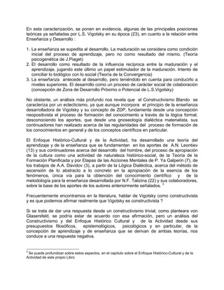 En esta caracterización, se ponen en evidencia, algunas de las principales posiciones
teóricas ya señaladas por L.S. Vigotsky en su época (23), en cuanto a la relación entre
Enseñanza y Desarrollo :
1. La enseñanza se supedita al desarrollo. La maduración se considera como condición
inicial del proceso de aprendizaje, pero no como resultado del mismo. (Teoría
psicogenética de J.Piaget)
2. El desarrollo como resultado de la influencia recíproca entre la maduración y el
aprendizaje, jugando este último un papel estimulador de la maduración. Intento de
conciliar lo biológico con lo social (Teoría de la Convergencia)
3. La enseñanza antecede al desarrollo, pero teniéndolo en cuenta para conducirlo a
niveles superiores. El desarrollo como un proceso de carácter social de colaboración
(concepción de Zona de Desarrollo Próximo o Potencial de L.S.Vigotsky)
No obstante, un análisis más profundo nos revela que el Constructivismo Blando se
caracteriza por un eclecticismo, ya que aunque incorpora el principio de la enseñanza
desarrolladora de Vigotsky y su concepto de ZDP, fundamenta desde una concepción
neopositivista el proceso de formación del conocimiento a través de la lógica formal,
desconociendo los aportes, que desde una gnoseología dialéctica materialista, sus
continuadores han realizado acerca de las regularidades del proceso de formación de
los conocimientos en general y de los conceptos científicos en particular.
El Enfoque Histórico-Cultural y de la Actividad, ha desarrollado una teoría del
aprendizaje y de la enseñanza que se fundamentan en los aportes de A.N. Leontiev
(13) y sus continuadores acerca del desarrollo del hombre, del proceso de apropiación
de la cultura como una actividad de naturaleza histórico-social, de la Teoría de la
Formación Planificada y por Etapas de las Acciones Mentales de P. Ya Galperin (7), de
los trabajos de A.A. Davidov (3), a partir de la Lógica Dialéctica, acerca del método de
ascensión de lo abstracto a lo concreto en la apropiación de la esencia de los
fenómenos, única vía para la obtención del conocimiento científico y de la
metodología para la enseñanza desarrollada por N.F. Talizina (22) y sus colaboradores,
sobre la base de los aportes de los autores anteriormente señalados. 3
Frecuentemente encontramos en la literatura, hablar de Vigotsky como constructivista
y es que podemos afirmar realmente que Vigotsky es constructivista ?
Si se trata de dar una respuesta desde un constructivismo trivial, como planteara von
Glasersfeld, se podría estar de acuerdo con esa afirmación, pero un análisis del
Constructivismo y del Enfoque Histórico Cultural y de la Actividad desde sus
presupuestos filosóficos, epistemológicos, psicológicos y en particular, de la
concepción de aprendizaje y de enseñanza que se derivan de ambas teorías, nos
conduce a una respuesta negativa.
3
Se puede profundizar sobre estos aspectos, en el capítulo sobre el Enfoque Histórico-Cultural y de la
Actividad de este propio Libro
 