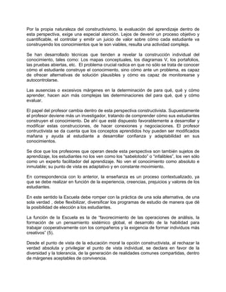 Por la propia naturaleza del constructivismo, la evaluación del aprendizaje dentro de
esta perspectiva, exige una especial atención. Lejos de devenir un proceso objetivo y
cuantificable, el controlar y emitir un juicio de valor sobre cómo cada estudiante va
construyendo los conocimientos que le son viables, resulta una actividad compleja.
Se han desarrollado técnicas que tienden a revelar la construcción individual del
conocimiento, tales como: Los mapas conceptuales, los diagramas V, los portafolios,
las pruebas abiertas, etc. El problema crucial radica en que no sólo se trata de conocer
cómo el estudiante construye el conocimiento, sino cómo ante un problema, es capaz
de ofrecer alternativas de solución plausibles y cómo es capaz de monitorearse y
autocontrolarse.
Las ausencias o excesivos márgenes en la determinación de para qué, qué y cómo
aprender, hacen aún más complejas las determinaciones del para qué, qué y cómo
evaluar.
El papel del profesor cambia dentro de esta perspectiva constructivista. Supuestamente
el profesor deviene más un investigador, tratando de comprender cómo sus estudiantes
construyen el conocimiento. De ahí que esté dispuesto favorablemente a desarrollar y
modificar estas construcciones, de hacer conexiones y negociaciones. El profesor
contructivista se da cuenta que los conceptos aprendidos hoy pueden ser modificados
mañana y ayuda al estudiante a desarrollar confianza y adaptabilidad en sus
conocimientos.
Se dice que los profesores que operan desde esta perspectiva son también sujetos de
aprendizaje, los estudiantes no los ven como los “sabelotodo” o “infalibles”, los ven sólo
como un experto facilitador del aprendizaje. No ven el conocimiento como absoluto e
inmutable; su punto de vista es adaptativo y en constante movimiento.
En correspondencia con lo anterior, la enseñanza es un proceso contextualizado, ya
que se debe realizar en función de la experiencia, creencias, prejuicios y valores de los
estudiantes.
En este sentido la Escuela debe romper con la práctica de una sola alternativa, de una
sola verdad , debe flexibilizar, diversificar los programas de estudio de manera que dé
la posibilidad de elección a los estudiantes.
La función de la Escuela es la de “favorecimiento de las operaciones de análisis, la
formación de un pensamiento sistémico global, el desarrollo de la habilidad para
trabajar cooperativamente con los compañeros y la exigencia de formar individuos más
creativos” (5).
Desde el punto de vista de la educación moral la opción constructivista, al rechazar la
verdad absoluta y privilegiar el punto de vista individual, se declara en favor de la
diversidad y la tolerancia, de la generación de realidades comunes compartidas, dentro
de márgenes aceptables de convivencia.
 