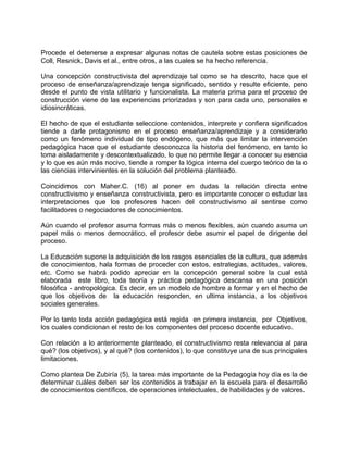 Procede el detenerse a expresar algunas notas de cautela sobre estas posiciones de
Coll, Resnick, Davis et al., entre otros, a las cuales se ha hecho referencia.
Una concepción constructivista del aprendizaje tal como se ha descrito, hace que el
proceso de enseñanza/aprendizaje tenga significado, sentido y resulte eficiente, pero
desde el punto de vista utilitario y funcionalista. La materia prima para el proceso de
construcción viene de las experiencias priorizadas y son para cada uno, personales e
idiosincráticas.
El hecho de que el estudiante seleccione contenidos, interprete y confiera significados
tiende a darle protagonismo en el proceso enseñanza/aprendizaje y a considerarlo
como un fenómeno individual de tipo endógeno, que más que limitar la intervención
pedagógica hace que el estudiante desconozca la historia del fenómeno, en tanto lo
toma aisladamente y descontextualizado, lo que no permite llegar a conocer su esencia
y lo que es aún más nocivo, tiende a romper la lógica interna del cuerpo teórico de la o
las ciencias intervinientes en la solución del problema planteado.
Coincidimos con Maher.C. (16) al poner en dudas la relación directa entre
constructivismo y enseñanza constructivista, pero es importante conocer o estudiar las
interpretaciones que los profesores hacen del constructivismo al sentirse como
facilitadores o negociadores de conocimientos.
Aún cuando el profesor asuma formas más o menos flexibles, aún cuando asuma un
papel más o menos democrático, el profesor debe asumir el papel de dirigente del
proceso.
La Educación supone la adquisición de los rasgos esenciales de la cultura, que además
de conocimientos, hala formas de proceder con estos, estrategias, actitudes, valores,
etc. Como se habrá podido apreciar en la concepción general sobre la cual está
elaborada este libro, toda teoría y práctica pedagógica descansa en una posición
filosófica - antropológica. Es decir, en un modelo de hombre a formar y en el hecho de
que los objetivos de la educación responden, en ultima instancia, a los objetivos
sociales generales.
Por lo tanto toda acción pedagógica está regida en primera instancia, por Objetivos,
los cuales condicionan el resto de los componentes del proceso docente educativo.
Con relación a lo anteriormente planteado, el constructivismo resta relevancia al para
qué? (los objetivos), y al qué? (los contenidos), lo que constituye una de sus principales
limitaciones.
Como plantea De Zubiría (5), la tarea más importante de la Pedagogía hoy día es la de
determinar cuáles deben ser los contenidos a trabajar en la escuela para el desarrollo
de conocimientos científicos, de operaciones intelectuales, de habilidades y de valores.
 