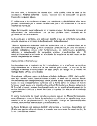 Por otra parte, la formación de valores solo sería posible, sobre la base de las
condiciones histórico-concretas dadas, cuestión que la educación no puede
trascender, no puede obviar.
El problema de la educación moral no es una cuestión de opción individual, sino es un
proceso condicionado por el sistema de relaciones y de la vida material en el cual están
insertos los individuos.
Basar la formación moral solamente en el respeto mutuo y la tolerancia, conduce al
reforzamiento del individualismo, que ya hoy prolifera como resultado de la
globalización del neoliberalismo.
La Escuela, por el contrario, ante este gran desafío al que se enfrenta la humanidad,
debería educar en el principio de la globalización de la solidaridad.
Todos lo argumentos anteriores conducen a considerar que no procede hablar en la
actualidad de una Pedagogía y de una Didáctica Constructivista, en tanto toda teoría y
práctica pedagógica deben estar fundamentadas en determinados propósitos,
selección y estructuración de contenidos, medios, procedimientos, etc. El
constructivismo centra su interés en el método de enseñanza, en detrimento de los
demás componentes del proceso.
Implicaciones en la enseñanza
Las investigaciones e implicaciones del constructivismo en la enseñanza, se registran
mayoritariamente en la didáctica de las ciencias particulares. Un estudio de las
llamadas Corrientes Constructivistas en este campo, se recoge en el trabajo de
Gallego-Badillo y Pérez Miranda (20).
Una primera y obligada referencia la hacen al trabajo de Novak J. (1988,citado en 20),
que aquí señalan como Constructivismo Humano. Al decir de los autores, Novak
desarrolla más bien una epistemología constructivista, donde supone que las teorías se
hallan en una correspondencia biunívoca con la forma como en realidad el mundo
funciona. Novak asume una posición crítica ante el Conductismo y deviene epígono de
D. Ausubel, en cuanto a poner de relieve el interés por los significados del conocimiento
en los distintos individuos y asumir las ideas principales con relación al Aprendizaje
Significativo.
El aporte fundamental de Novak para la enseñanza, está en los Mapas Conceptuales,
entendidos como forma de ilustrar las estructuras cognitivas de los estudiantes y tomar
conciencia de su propia construcción de significados, como ya se. Son considerados
además, instrumentos de evaluación y análisis curricular.
La figura de Novak está asociada también a la llamada V Heurística, desarrollada por
Gowin para ayudar a los estudiantes a entender sus estructuras de conocimiento y la
forma como éste se produce.
 