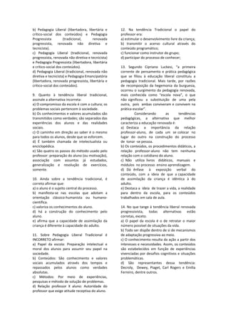 b)  Pedagogia  Liberal  (libertadora,  libertária  e 
crítico‐social  dos  conteúdos)  e  Pedagogia 
Progressista  (tradicional,  renovada 
progressista,  renovada  não  diretiva  e 
tecnicista). 
c)  Pedagogia  Liberal  (tradicional,  renovada 
progressista, renovada não diretiva e tecnicista) 
e Pedagogia Progressista (libertadora, libertária 
e crítico‐social dos conteúdos). 
d) Pedagogia Liberal (tradicional, renovada não 
diretiva e tecnicista) e Pedagogia Emancipatória 
(libertadora, renovada progressista, libertária e 
crítico‐social dos conteúdos). 
 
9.  Quanto  à  tendência  liberal  tradicional, 
assinale a alternativa incorreta: 
a) O compromisso da escola é com a cultura; os 
problemas sociais pertencem à sociedade. 
b) Os conhecimentos e valores acumulados são 
transmitidos como verdades; são separados das 
experiências  dos  alunos  e  das  realidades 
sociais. 
c) O caminho em direção ao saber é o mesmo 
para todos os alunos, desde que se esforcem. 
d)  É  também  chamada  de  intelectualista  ou 
enciclopédica. 
e) São quatro os passos do método usado pelo 
professor: preparação do aluno (ou motivação), 
associação  com  assuntos  já  estudados, 
generalização  e  resolução  de  exercícios, 
somente. 
 
10.  Ainda  sobre  a  tendência  tradicional,  é 
correto afirmar que:  
a) o aluno é o sujeito central do processo. 
b)  manifesta‐se  nas  escolas  que  adotam  a 
orientação  clássico‐humanista  ou  humano‐
científica. 
c) valoriza os conhecimentos do aluno. 
d)  há  a  construção  do  conhecimento  pelo 
aluno. 
e)  afirma  que  a  capacidade  de  assimilação  da 
criança é diferente à capacidade do adulto. 
 
11.  Sobre  Pedagogia  Liberal  Tradicional  é 
INCORRETO afirmar: 
a)  Papel  da  escola:  Preparação  intelectual  e 
moral  dos  alunos  para  assumir  seu  papel  na 
sociedade. 
b)  Conteúdos:  São  conhecimento  e  valores 
sociais  acumulados  através  dos  tempos  e 
repassados  pelos  alunos  como  verdades 
absolutas. 
c)  Métodos:  Por  meio  de  experiências, 
pesquisas e método de solução de problemas. 
d)  Relação  professor  X  aluno:  Autoridade  do 
professor que exige atitude receptiva do aluno. 
12.  Na  tendência  Tradicional  o  papel  do 
professor era: 
a) estimular o desenvolvimento livre da criança; 
b)  transmitir  o  acervo  cultural  através  do 
conteúdo programático; 
c) funcionar como instrutor do grupo; 
d) participar do processo de conhecer; 
 
13.  Segundo  Cipriano  Luckesi,  “a  primeira 
corrente  de  pensamento  e  prática  pedagógica 
que  se  filiou  à  educação  liberal  constituiu  a 
pedagogia  tradicional.  Mais  tarde,  por  razões 
de  recomposição  da  hegemonia  da  burguesia, 
ocorreu o surgimento da pedagogia renovada, 
mais  conhecida  como  “escola  nova”,  o  que  
não  significou    a    substituição    de   uma   pela  
outra,  pois  ambas conviveram e convivem na 
prática escolar”. 
Considerando  as  tendências 
pedagógicas,  a  alternativa  que  melhor 
caracteriza a educação renovada é: 
a)  Destaca    a    importância    da    relação  
professor‐aluno,  de  cada  um  se colocar  no  
lugar  do  outro  na  construção  do  processo  
de  tonar ‐se pessoa. 
b) Os conteúdos, os procedimentos didáticos, a 
relação  professor‐aluno  não  tem  nenhuma 
relação com o cotidiano do aluno. 
c)  Não    utiliza  livros    didáticos,    manuais    e  
módulos  no processo  ensino aprendizagem. 
d)  Dá  ênfase    à    exposição    verbal    do  
conteúdo,  com  a  ideia  de  que  a capacidade 
de  assimilação  da  criança  é  idêntica  à  do 
adulto. 
e) Destaca a  ideia  de trazer a vida, a realidade 
para  dentro  da  escola,  para  os  conteúdos 
trabalhados em sala de aula. 
 
14. No que tange à tendência liberal renovada 
progressivista,  todas  alternativas  estão 
corretas, exceto. 
a)  O  papel  da  escola  é  o  de  retratar  o  maior 
número possível de situações da vida. 
b) Todo ser dispõe dentro de si de mecanismos 
de adaptação progressiva ao meio. 
c) O conhecimento resulta da ação a partir dos 
interesses e necessidades. Assim, os conteúdos 
são  estabelecidos  em  função  de  experiências 
vivenciadas por desafios cognitivos e situações 
problemáticas. 
d)  São  representantes  dessa  tendência: 
Decroly,    Dewey,  Piaget,  Carl  Rogers  e  Emília 
Ferreiro, dentre outros. 
 
 
