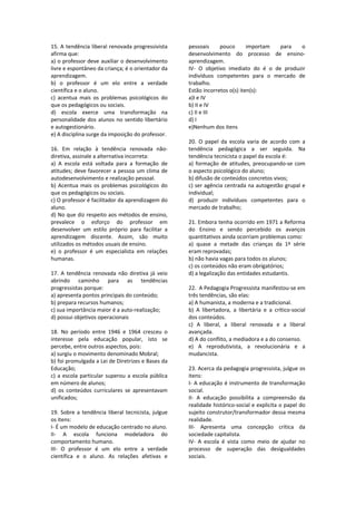 15. A tendência liberal renovada progressivista 
afirma que: 
a) o professor deve auxiliar o desenvolvimento 
livre e espontâneo da criança; é o orientador da 
aprendizagem. 
b)  o  professor  é  um  elo  entre  a  verdade 
científica e o aluno. 
c)  acentua  mais  os  problemas  psicológicos  do 
que os pedagógicos ou sociais. 
d)  escola  exerce  uma  transformação  na 
personalidade dos alunos no sentido libertário 
e autogestionário. 
e) A disciplina surge da imposição do professor. 
 
16.  Em  relação  à  tendência  renovada  não‐
diretiva, assinale a alternativa incorreta: 
a)  A  escola  está  voltada  para  a  formação  de 
atitudes; deve favorecer a pessoa um clima de 
autodesenvolvimento e realização pessoal. 
b) Acentua mais os problemas psicológicos do 
que os pedagógicos ou sociais. 
c) O professor é facilitador da aprendizagem do 
aluno. 
d) No que diz respeito aos métodos de ensino, 
prevalece  o  esforço  do  professor  em 
desenvolver  um  estilo  próprio  para  facilitar  a 
aprendizagem  discente.  Assim,  são  muito 
utilizados os métodos usuais de ensino. 
e)  o  professor  é  um  especialista  em  relações 
humanas. 
 
17.  A  tendência  renovada  não  diretiva  já  veio 
abrindo  caminho  para  as  tendências 
progressistas porque: 
a) apresenta pontos principais do conteúdo; 
b) prepara recursos humanos; 
c) sua importância maior é a auto‐realização; 
d) possui objetivos operacionais 
 
18.  No  período  entre  1946  e  1964  cresceu  o 
interesse  pela  educação  popular,  isto  se 
percebe, entre outros aspectos, pois: 
a) surgiu o movimento denominado Mobral; 
b) foi promulgada a Lei de Diretrizes e Bases da 
Educação; 
c) a escola particular superou a escola pública 
em número de alunos; 
d)  os  conteúdos  curriculares  se  apresentavam 
unificados; 
 
19. Sobre a tendência liberal tecnicista, julgue 
os itens: 
I‐ É um modelo de educação centrado no aluno.  
II‐  A  escola  funciona  modeladora  do 
comportamento humano.  
III‐  O  professor  é  um  elo  entre  a  verdade 
científica  e  o  aluno.  As  relações  afetivas  e 
pessoais  pouco  importam  para  o 
desenvolvimento  do  processo  de  ensino‐
aprendizagem.  
IV‐  O  objetivo  imediato  do  é  o  de  produzir 
indivíduos  competentes  para  o  mercado  de 
trabalho.  
Estão incorretos o(s) iten(s): 
a)I e IV 
b) II e IV 
c) II e III 
d) I 
e)Nenhum dos itens 
 
20.  O  papel  da  escola  varia  de  acordo  com  a 
tendência  pedagógica  a  ser  seguida.  Na 
tendência tecnicista o papel da escola é: 
a) formação de atitudes, preocupando‐se com 
o aspecto psicológico do aluno; 
b) difusão de conteúdos concretos vivos; 
c) ser agência centrada na autogestão grupal e 
individual; 
d)  produzir  indivíduos  competentes  para  o 
mercado de trabalho; 
 
21. Embora tenha ocorrido em 1971 a Reforma 
do  Ensino  e  sendo  percebido  os  avanços 
quantitativos ainda ocorriam problemas como: 
a)  quase  a  metade  das  crianças  da  1ª  série 
eram reprovadas; 
b) não havia vagas para todos os alunos; 
c) os conteúdos não eram obrigatórios; 
d) a legalização das entidades estudantis. 
 
22.  A Pedagogia Progressista manifestou‐se em 
três tendências, são elas: 
a) A humanista, a moderna e a tradicional. 
b)  A  libertadora,  a  libertária  e  a  crítico‐social 
dos conteúdos. 
c)  A  liberal,  a  liberal  renovada  e  a  liberal 
avançada. 
d) A do conflito, a mediadora e a do consenso. 
e)  A  reprodutivista,  a  revolucionária  e  a 
mudancista. 
 
23. Acerca da pedagogia progressista, julgue os 
itens: 
I‐ A educação é instrumento de transformação 
social. 
II‐  A  educação  possibilita  a  compreensão  da 
realidade histórico‐social e explicita o papel do 
sujeito construtor/transformador dessa mesma 
realidade. 
III‐  Apresenta  uma  concepção  crítica  da 
sociedade capitalista. 
IV‐  A  escola  é  vista  como  meio  de  ajudar  no 
processo  de  superação  das  desigualdades 
sociais. 
 