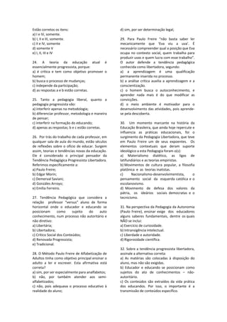 Estão corretos os itens: 
a) I e IV, somente. 
b) I, II e III, somente. 
c) II e IV, somente 
d) somente V 
e) I, II, III e IV 
 
24.  A  teoria  da  educação  atual  é 
essencialmente progressista, porque: 
a)  é  crítica  e  tem  como  objetivo  promover  o 
homem; 
b) busca o processo de mudanças; 
c) independe da participação; 
d) as respostas a e b estão corretas. 
 
25.  Tanto  a  pedagogia  liberal,  quanto  a 
pedagogia progressista vão: 
a) interferir apenas na metodologia; 
b) diferenciar professor, metodologia e maneira 
de pensar; 
c) interferir na formação do educando; 
d) apenas as respostas; b e c estão corretas. 
 
26.  Por trás do trabalho de cada professor, em 
qualquer sala de aula do mundo, estão séculos 
de reflexões sobre o ofício de educar. Surgem 
assim, teorias e tendências novas da educação. 
Ele  é  considerado  o  principal  pensador  da 
Tendência Pedagógica Progressista Libertadora. 
Referimos especificamente a: 
a) Paulo Freire; 
b) Edgar Morin; 
c) Demerval Saviani; 
d) Gonzáles Arroyo; 
e) Emília Ferreiro. 
 
27.  Tendência  Pedagógica  que  considera  a  
relação    professor  “versus”  aluno  de  forma 
horizontal  onde  o  educador  e  educando  se 
posicionam  como  sujeito  do  auto 
conhecimento, num processo não autoritário e 
não diretivo: 
a) Libertária; 
b) Libertadora; 
c) Crítico Social dos Conteúdos; 
d) Renovada Progressista; 
e) Tradicional. 
 
28. O Método Paulo Freire de Alfabetização de 
Adultos tinha como objetivo principal ensinar o 
adulto  a  ler  e  escrever.  Esta  afirmativa  está 
correta? 
a) sim, por ser especialmente para analfabetos; 
b)  não,  por  também  atender  aos  semi‐
alfabetizados; 
c)  não,  pois  adequava  o  processo  educativo  à 
realidade do aluno; 
d) sim, por ser determinação legal; 
 
29.  Para  Paulo  Freire  “não  basta  saber  ler 
mecanicamente  que  ‘Eva  viu  a  uva’.  É 
necessário compreender qual a posição que Eva 
ocupa no contexto social, quem trabalha para 
produzir uvas e quem lucra com esse trabalho”. 
O  autor  defende  a  tendência  pedagógica 
conhecida como libertadora, segundo: 
a)  a  aprendizagem  é  uma  qualificação 
permanente inserida no processo. 
b)  a  análise  crítica  auxilia  a  aprendizagem  e  a 
conscientização. 
c)  o  homem  busca  o  autoconhecimento,  e 
aprender  nada  mais  é  do  que  modificar  as 
convicções. 
d)  o  meio  ambiente  é  motivador  para  o 
desenvolvimento das atividades, pois aprende‐
se pela descoberta. 
 
30.    Um  momento  marcante  na  história  da 
Educação Brasileira, que ainda hoje repercute e 
influencia  as  práticas  educacionais,  foi  o 
surgimento da Pedagogia Libertadora, que teve 
em  Paulo  Freire  um  de  seus  expoentes.    Os 
elementos  contextuais  que  deram  suporte 
ideológico a esta Pedagogia foram o(s): 
a)  Materialismo  dialético,  as  ligas  de 
latifundiários e as teorias empiristas. 
b) Movimentos  de  cultura  popular,  a  filosofia  
platônica  e  as  teorias inatistas. 
c)  Nacionalismo‐desenvolvimentista,  o 
pensamento  social  da  esquerda católica e o 
escolanovismo. 
d)  Movimento    de    defesa    dos    valores    da  
pátria,    os    ideários    sociais  democratas  e  o 
tecnicismo. 
 
31. Na perspectiva da Pedagogia da Autonomia 
(Paulo  Freire),  ensinar  exige    dos    educadores  
alguns  saberes  fundamentais,  dentre  os quais 
NÃO se inclui: 
a) Exercício de curiosidade. 
b) Intransigência intelectual. 
c) Liberdade e autoridade. 
d) Rigorosidade científica. 
 
32. Sobre a tendência progressista libertadora, 
assinale a alternativa correta: 
a)  As  matérias  são  colocadas  à  disposição  do 
aluno, mas não são exigidas. 
b)  Educador  e  educando  se  posicionam  como 
sujeitos  do  ato  de  conhecimentos  –  não‐
autoritário. 
c)  Os  conteúdos  são  extraídos  da  vida  prática 
dos  educandos.  Por  isso,  o  importante  é  a 
transmissão de conteúdos específico. 
 