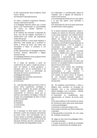 d)  São  representantes  dessa  tendência:  Paulo 
Freire e  Dewey. 
e) É favorável à educação bancária. 
 
33.  Sobre  a  tendência  progressista  libertária, 
marque a alternativa incorreta. 
a)  A  pedagogia  libertária  espera  que  a  escola 
exerça  uma  transformação  na  personalidade 
dos  alunos  no  sentido  libertário  e 
autogestionário. 
b)  As  matérias  são  colocadas  à  disposição  do 
aluno,  mas  não  são  exigidas.  Importante  é  o 
conhecimento  que  resulta  das  experiências 
vividas pelo grupo. 
c) Embora professor e aluno sejam desiguais e 
diferentes,  nada  impede  que  o  professor  se 
ponha  a  serviço  do  aluno,  sem  impor  suas 
concepções  e  ideias.  O  professor  é  um 
catalisador. 
d) São representantes da pedagogia libertária: 
C.Freinet,  Vasquez,  Manacorda  e  Miguel 
Gonzales Arroyo. 
e) A pedagogia libertária recusa qualquer forma 
de poder ou autoritarismo. 
 
34.  A  noção  de  aprender  a  partir  do 
conhecimento do sujeito, a noção de ensinar a 
partir  de  palavras  e  temas  geradores,  a 
educação  como  ato  de  conhecimento  e  de 
transformação  social  e  a  politicidade  da 
educação são marcos característicos da: 
a) pedagogia libertadora. 
b) pedagogia dos conteúdos socioculturais. 
c) pedagogia libertária. 
d) escola nova. 
 
35.... esta educação exige que se leve a sério os 
pontos  fortes,  experiências,  estratégias  e 
valores  dos  membros  dos  grupos  oprimidos. 
Implica  também  ajudá‐los  a  analisar  e 
compreender  as  estruturas  sociais  que  os 
oprimem para elaborar estratégias e linhas de 
atuação  com  probabilidades  de  êxito.  O  texto 
se refere à educação 
a) libertadora. 
b) mediadora. 
c) construtivista. 
d) inclusiva. 
 
36.  A  educação  no  Brasil  ganha  uma  nova 
dimensão  a  partir  das  propostas  educacionais 
de  Paulo  Freire.  Suas  contribuições  não  se 
limitam  apenas  às  questões  pedagógicas,  elas 
também contemplam o compromisso social da 
educação. Portanto, para ele, a educação visa: 
a) À reprodução das desigualdades sociais. 
b)  À  libertação  e  à  transformação  radical  da 
realidade,  com  o  objetivo  de  melhorá‐la  e 
torná‐la mais humana. 
c) À manutenção da divisão entre os que sabem 
e  os  que  não  sabem,  entre  oprimidos  e 
opressores. 
d) À valorização da cultura da classe dominante 
em detrimento à cultura popular. 
 
37.  A  prática  educativa  progressista  requer  o 
respeito  aos  saberes  do  educando,  sobretudo 
os das classes populares, mas também discutir 
com  eles  a  razão  de  ser  de  alguns  desses 
saberes  em  relação  com  o  ensino  dos 
conteúdos.  Nessa perspectiva, é necessário: 
a) Respeitar a promoção da ingenuidade que se 
faz  automaticamente,  a  fim  de  assegurar  a  
manutenção  dos  valores  sociais  que 
prevalecem na sociedade brasileira. 
b)  Criar  condições  para  que  o  educando 
estabeleça  relações com o que ocorre em sua 
comunidade  e    na  sociedade  brasileira,  
assegurando  a  manutenção  dos  privilégios 
daqueles que coordenam as decisões. 
c) A repetição e a memorização  dos  fatos  que  
ocorrem  na  sociedade brasileira, encarando os 
fatos de forma determinista. 
d)  Garantir  o  senso    comum    dos    estudantes  
como    ponto    de    partida    e  chegada    das  
aprendizagens,    o    que    favorece    a  
permanência  do educando nos programas. 
e) O  respeito  ao  senso  comum  no  processo  
de    sua    necessária  superação    quanto    o 
respeito  e  o  estímulo  à  capacidade  criadora  
do educando. 
 
38.    Na  tendência  sócio‐histórico  e  crítica  a 
Didática  deve  contribuir  na  formação  do  
educador,    com    o    seu    comprometimento  
afetivo  ideológico, com  a constante     reflexão 
sobre a sua prática de forma que: 
a)  Desenvolva    as    competências    para  
operacionalizar  as  técnicas  de ensino, como 
fins. 
b) Ele possa dedicar‐se tão somente ao ensino 
de mecanismos pelos quais possa desenvolver 
o ensino‐aprendizagem. 
c) Encontre os meios para atingir os fins. 
d) Sua prática educativa seja desenvolvida para 
o educador. 
e) Seja garantida a transmissão  de  uma  carga  
de  conteúdos moralizantes. 
 
39. Julgue os itens acerca da pedagogia crítico‐
social dos conteúdos: 
I‐ O papel da escola é a difusão de conteúdos 
concretos e indissociáveis da realidade social.  
 