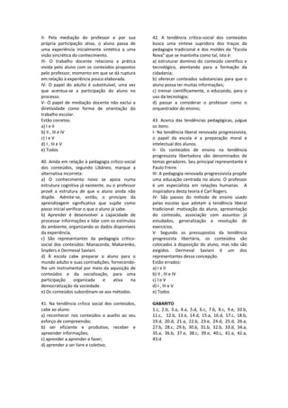 II‐  Pela  mediação  do  professor  e  por  sua 
própria  participação  ativa,  o  aluno  passa  de 
uma  experiência  inicialmente  sintética  a  uma 
visão sincrética do conhecimento.  
III‐  O  trabalho  docente  relaciona  a  prática 
vivida pelo aluno com os conteúdos propostos 
pelo professor, momento em que se dá ruptura 
em relação à experiência pouco elaborada.  
IV‐  O  papel  do  adulto  é  substituível,  uma  vez 
que  acentua‐se  a  participação  do  aluno  no 
processo.  
V‐  O  papel  de  mediação  docente  não  exclui  a 
diretividade  como  forma  de  orientação  do 
trabalho escolar. 
Estão corretos: 
a) I e II 
b) II , III e IV 
c) I e V  
d) I , III e V 
e) Todos 
 
40. Ainda em relação à pedagogia crítico‐social 
dos  conteúdos,  segundo  Libâneo,  marque  a 
alternativa incorreta: 
a)  O  conhecimento  novo  se  apoia  numa 
estrutura cognitiva já existente, ou o professor 
provê  a  estrutura  de  que  o  aluno  ainda  não 
dispõe.  Admite‐se,  então,  o  princípio  da 
aprendizagem  significativa  que  supõe  como 
passo inicial verificar o que o aluno já sabe. 
b)  Aprender  é  desenvolver  a  capacidade  de 
processar informações e lidar com os estímulos 
do ambiente, organizando os dados disponíveis 
da experiência. 
c)  São  representantes  da  pedagogia  crítico‐
social dos conteúdos: Manacorda, Makarenko, 
Snyders e Dermeval Saviani. 
d)  À  escola  cabe  preparar  o  aluno  para  o 
mundo adulto e suas contradições, fornecendo‐
lhe um instrumental por meio da aquisição de 
conteúdos  e  da  socialização,  para  uma 
participação  organizada  e  ativa  na 
democratização da sociedade. 
e) Os conteúdos subordinam‐se aos métodos. 
 
41.  Na  tendência  crítico  social  dos  conteúdos, 
cabe ao aluno: 
a)  reconhecer  nos  conteúdos  o  auxílio  ao  seu 
esforço de compreensão; 
b)  ser  eficiente  e  produtivo,  receber  e 
apreender informações; 
c) aprender a aprender e fazer; 
d) aprender a ser livre e coletivo; 
 
42.  A  tendência  crítico‐social  dos  conteúdos 
busca  uma  síntese  supridora  dos  traços  da 
pedagogia tradicional e dos moldes da "Escola 
Nova" que se mantinha como tal, isto é: 
a) estruturar domínio do conteúdo científico e 
tecnológico,  atentando  para  a  formação  da 
cidadania; 
b) oferecer conteúdos substanciais para que o 
aluno possa ter muitas informações; 
c) treinar cientificamente,  o  educando,  para  o 
uso da tecnologia; 
d)  passar  a  considerar  o  professor  como  o 
orquestrador do ensino; 
 
43.  Acerca  das  tendências  pedagógicas,  julgue 
os itens: 
I‐ Na tendência liberal renovada progressivista, 
o  papel  da  escola  é  a  preparação  moral  e 
intelectual dos alunos.  
II‐  Os  conteúdos  de  ensino  na  tendência 
progressista  libertadora  são  denominados  de 
temas geradores. Seu principal representante é 
Paulo Freire.  
III‐ A pedagogia renovada progressivista propõe 
uma educação centrada no aluno. O professor 
é  um  especialista  em  relações  humanas.    A 
inspiradora desta teoria é Carl Rogers. 
IV‐  São  passos  do  método  de  ensino  usado 
pelas  escolas  que  adotam  a  tendência  liberal 
tradicional:  motivação  do  aluno,  apresentação 
do  conteúdo,  associação  com  assuntos  já 
estudados,  generalização  e  resolução  de 
exercícios. 
V‐  Segundo  os  pressupostos  da  tendência 
progressista  libertária,  os  conteúdos  são 
colocados à disposição do aluno, mas não são 
exigidos.  Dermeval  Saviani  é  um  dos 
representantes dessa concepção.  
Estão errados: 
a) I e II 
b) II , III e IV 
c) I e V  
d) I , III e V 
e) Todos 
 
GABARITO 
1.c,  2.b,  3.a,  4.a,  5.d,  6.c,  7.b,  8.c,  9.e,  10.b, 
11.c,    12.b,  13.e,  14.d,  15.a,  16.d,  17.c,  18.b, 
19.d,  20.d,  21.a,  22.b,  23.e,  24.d,  25.d,  26.a, 
27.b,  28.c,  29.b,  30.b,  31.b,  32.b,  33.d,  34.a, 
35.a,  36.b,  37.e,  38.c,  39.e,  40.c,  41.a,  42.a, 
43.d 
 
 
 
 