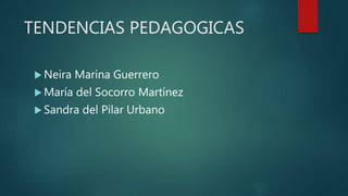 TENDENCIAS PEDAGOGICAS
 Neira Marina Guerrero
 María del Socorro Martínez
 Sandra del Pilar Urbano
 