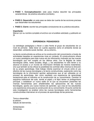 ● PASO 1. Conceptualización: este paso implica describir las principales
características de práctica educativa (contexto).
● PASO 2. Desarrollo: en este paso se debe dar cuenta de las acciones precisas
que desarrollan los estudiantes.
 PASO 3. Cierre: escribir las principales conclusiones de su práctica educativa.
Importante:
Marcar con su nombre completo el archivo con el análisis solicitado y publicarlo en
Sl
EXPERIENCIA PEDAGOGICO
La estrategia pedagógica a llevar a cabo frente al grupo de estudiantes de un
nivel de primaria debe tener en cuenta aspectos como el ambiente donde se
desarrollan .ambiente social ,familiar. ,de su entorno..
La teoría constructivista se enfoca en la construcción del conocimiento a través de
actividades basadas en experiencias ricas en contexto. El constructivismo ofrece
un nuevo paradigma para esta nueva era de información motivado por las nuevas
tecnologías que han surgido en los últimos años. Con la llegada de estas
tecnologías (wikis, redes sociales, blogs...), los estudiantes no sólo tienen a su
alcance el acceso a un mundo de información ilimitada de manera instantánea,
sino que también se les ofrece la posibilidad de controlar ellos mismos la dirección
de su propio aprendizaje. Este trabajo intenta examinar el vínculo entre el uso
efectivo de las nuevas tecnologías y la teoría constructivista, explorando como las
tecnologías de la información aportan aplicaciones que al ser utilizadas en el
proceso de aprendizaje, dan como resultado una experiencia de aprendizaje
excepcional para el individuo en la construcción de su conocimiento. Cambiar el
esquema tradicional del aula, donde el papel y el lápiz tienen el protagonismo
principal, y establecer un nuevo estilo en el que se encuentren presentes las
mismas herramientas pero añadiéndoles las aplicaciones de las nuevas
tecnologías, aporta una nueva manera de aprender, que crea en los estudiantes
una experiencia única para la construcción de su conocimiento. El punto central de
esta investigación es analizar cómo las nuevas tecnologías como herramientas
constructivistas intervienen en el proceso de aprendizaje de las personas.
Tema a desarrollar.
la adicion.
Saludo de bienvenida. .
Ambientación
Dinamicas.
 