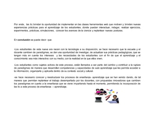 Por ende, las tic brindan la oportunidad de implementar en las clases herramientas web que motiven y brinden nuevas
experiencias prácticas para el aprendizaje de los estudiantes, donde puedan interactuar, indagar, realizar ejercicios,
experimentos, prácticas, simulaciones, conocer los avances de la ciencia y replantear nuevas posturas.
En conclusión se puede decir que:
-Los estudiantes de esta nueva era nacen con la tecnología a su disposición, se hace necesario que la escuela y el
docente cambien de paradigmas, se den una oportunidad de investigar, de actualizar sus prácticas pedagógicas, que se
tengan más en cuenta los intereses y las necesidades de los estudiantes con el fin de que el aprendizaje y el
conocimiento sea más interactivo con su medio, con la realidad en la que ellos viven.
-Los estudiantes como sujetos activos de este proceso, están llamados a ser parte del cambio y contribuir a la ruptura
de paradigmas de manera que desarrollen competencias y capacidades de auto aprendizaje que les permita acceder a
la información, organizarla y aplicarla dentro de su contexto social y cultural.
-se hace necesario conocer y reestructurar los procesos de enseñanza- aprendizaje que se han venido dando, de tal
manera que permitan replantear el trabajo desempeñado por los docentes, con propuestas innovadoras que cambien
los paradigmas en cuanto a la enseñanza que se viene impartiendo hasta el momento, permitiendo la incorporación de
las tic a este proceso de enseñanza – aprendizaje.
 