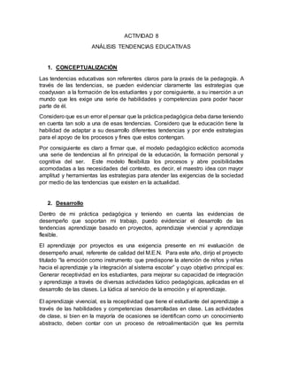 ACTIVIDAD 8
ANÁLISIS TENDENCIAS EDUCATIVAS
1. CONCEPTUALIZACIÓN
Las tendencias educativas son referentes claros para la praxis de la pedagogía. A
través de las tendencias, se pueden evidenciar claramente las estrategias que
coadyuvan a la formación de los estudiantes y por consiguiente, a su inserción a un
mundo que les exige una serie de habilidades y competencias para poder hacer
parte de él.
Considero que es un error el pensar que la práctica pedagógica deba darse teniendo
en cuenta tan solo a una de esas tendencias. Considero que la educación tiene la
habilidad de adaptar a su desarrollo diferentes tendencias y por ende estrategias
para el apoyo de los procesos y fines que estos contengan.
Por consiguiente es claro a firmar que, el modelo pedagógico ecléctico acomoda
una serie de tendencias al fin principal de la educación, la formación personal y
cognitiva del ser. Este modelo flexibiliza los procesos y abre posibilidades
acomodadas a las necesidades del contexto, es decir, el maestro idea con mayor
amplitud y herramientas las estrategias para atender las exigencias de la sociedad
por medio de las tendencias que existen en la actualidad.
2. Desarrollo
Dentro de mi práctica pedagógica y teniendo en cuenta las evidencias de
desempeño que soportan mi trabajo, puedo evidenciar el desarrollo de las
tendencias aprendizaje basado en proyectos, aprendizaje vivencial y aprendizaje
flexible.
El aprendizaje por proyectos es una exigencia presente en mi evaluación de
desempeño anual, referente de calidad del M.E.N. Para este año, dirijo el proyecto
titulado “la emoción como instrumento que predispone la atención de niños y niñas
hacia el aprendizaje y la integración al sistema escolar” y cuyo objetivo principal es:
Generar receptividad en los estudiantes, para mejorar su capacidad de integración
y aprendizaje a través de diversas actividades lúdico pedagógicas, aplicadas en el
desarrollo de las clases. La lúdica al servicio de la emoción y el aprendizaje.
El aprendizaje vivencial, es la receptividad que tiene el estudiante del aprendizaje a
través de las habilidades y competencias desarrolladas en clase. Las actividades
de clase, si bien en la mayoría de ocasiones se identifican como un conocimiento
abstracto, deben contar con un proceso de retroalimentación que les permita
 