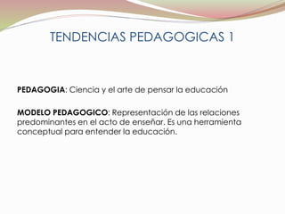 TENDENCIAS PEDAGOGICAS 1 
PEDAGOGIA: Ciencia y el arte de pensar la educación 
MODELO PEDAGOGICO: Representación de las relaciones 
predominantes en el acto de enseñar. Es una herramienta 
conceptual para entender la educación. 
 
