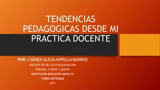 TENDENCIAS
PEDAGOGICAS DESDE MI
PRACTICA DOCENTE
POR: CARMEN ALICIA ASPRILLA BARRIOS
DOCENTE DE DEL CICLO ACELELRACION
TERCERO, CUARTO Y QUINTO
INSTITUCIÓN EDUCATIVA SANTA FE
TURBO ANTIOQUIA
2017
 