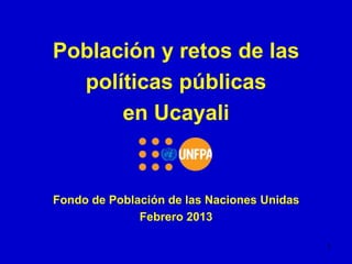 Población y retos de las
  políticas públicas
      en Ucayali


Fondo de Población de las Naciones Unidas
              Febrero 2013

                                            1
 