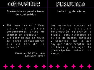 CONSUMIDOR

PUBLICIDAD

Consumidores productores
de contenidos

Marketing de nicho

•  79% Leen reviws / Feed
b a c k
d e
o t r o s
consumidores antes de
comprar un producto*
•  57% confían mas en rewis
de otros consumidores
que en los de un
experto*
Havas World Wide. New
Consumer 2010*

Los usuarios conocen el
m e d i o
y
b u s c a n
información relevante y
fiable, convirtiéndose en
el eje de muchos portales
y soportes, por lo que
hay que saber aceptar las
críticas y trabajar la
prescripción natural de
marca.

 