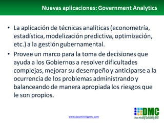 Nuevas aplicaciones: Government Analytics


• La aplicación de técnicas analíticas (econometría,
  estadística, modelización predictiva, optimización,
  etc.) a la gestión gubernamental.
• Provee un marco para la toma de decisiones que
  ayuda a los Gobiernos a resolver dificultades
  complejas, mejorar su desempeño y anticiparse a la
  ocurrencia de los problemas administrando y
  balanceando de manera apropiada los riesgos que
  le son propios.

                     www.dataminingperu.com
 