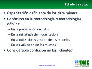 Estado de cosas

• Capacitación deficiente de los data miners
• Confusión en la metodología o metodologías
  débiles:
  – En la preparación de datos
  – En la estrategia de modelización
  – En la utilización y gestión de los modelos
  – En la evaluación de los mismos
• Considerable confusión en los “clientes”


                       www.dataminingperu.com
 