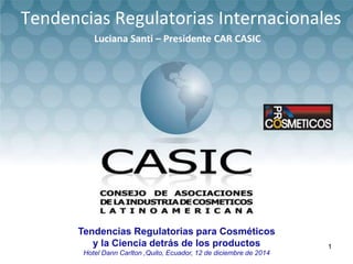 Tendencias Regulatorias para Cosméticos
y la Ciencia detrás de los productos
Hotel Dann Carlton ,Quito, Ecuador, 12 de diciembre de 2014
Tendencias Regulatorias Internacionales
Luciana Santi – Presidente CAR CASIC
1
 