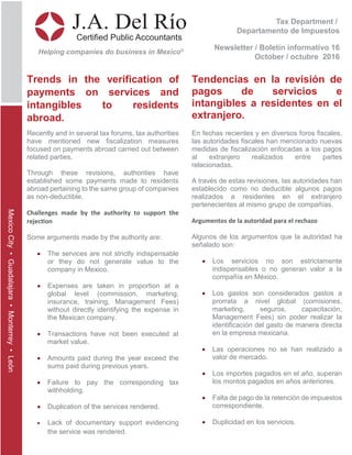 Tax Department /
Departamento de Impuestos
Newsletter / Boletín informativo 16
October / octubre 2016
J.A. Del Río
Certified Public Accountants
Helping companies do business in Mexico®
MexicoCity•Guadalajara•Monterrey•León
Trends in the verification of
payments on services and
intangibles to residents
abroad.
Tendencias en la revisión de
pagos de servicios e
intangibles a residentes en el
extranjero.
Recently and in several tax forums, tax authorities
have mentioned new fiscalization measures
focused on payments abroad carried out between
related parties.
Through these revisions, authorities have
established some payments made to residents
abroad pertaining to the same group of companies
as non-deductible.
Challenges made by the authority to support the
rejec�on
Some arguments made by the authority are:
• The services are not strictly indispensable
or they do not generate value to the
company in Mexico.
• Expenses are taken in proportion at a
global level (commission, marketing,
insurance, training, Management Fees)
without directly identifying the expense in
the Mexican company.
• Transactions have not been executed at
market value.
• Amounts paid during the year exceed the
sums paid during previous years.
• Failure to pay the corresponding tax
withholding.
• Duplication of the services rendered.
• Lack of documentary support evidencing
the service was rendered.
En fechas recientes y en diversos foros fiscales,
las autoridades fiscales han mencionado nuevas
medidas de fiscalización enfocadas a los pagos
al extranjero realizados entre partes
relacionadas.
A través de estas revisiones, las autoridades han
establecido como no deducible algunos pagos
realizados a residentes en el extranjero
pertenecientes al mismo grupo de compañías.
Argumentos de la autoridad para el rechazo
Algunos de los argumentos que la autoridad ha
señalado son:
• Los servicios no son estrictamente
indispensables o no generan valor a la
compañía en México.
• Los gastos son considerados gastos a
prorrata a nivel global (comisiones,
marketing, seguros, capacitación,
Management Fees) sin poder realizar la
identificación del gasto de manera directa
en la empresa mexicana.
• Las operaciones no se han realizado a
valor de mercado.
• Los importes pagados en el año, superan
los montos pagados en años anteriores.
• Falta de pago de la retención de impuestos
correspondiente.
• Duplicidad en los servicios.
 