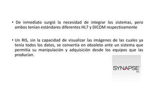 • De inmediato surgió la necesidad de integrar los sistemas, pero
ambos tenían estándares diferentes HL7 y DICOM respectivamente
• Un RIS, sin la capacidad de visualizar las imágenes de las cuales ya
tenía todos los datos, se convertía en obsoleto ante un sistema que
permitía su manipulación y adquisición desde los equipos que las
producían.
 