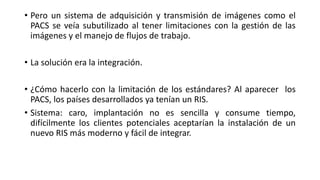 • Pero un sistema de adquisición y transmisión de imágenes como el
PACS se veía subutilizado al tener limitaciones con la gestión de las
imágenes y el manejo de flujos de trabajo.
• La solución era la integración.
• ¿Cómo hacerlo con la limitación de los estándares? Al aparecer los
PACS, los países desarrollados ya tenían un RIS.
• Sistema: caro, implantación no es sencilla y consume tiempo,
difícilmente los clientes potenciales aceptarían la instalación de un
nuevo RIS más moderno y fácil de integrar.
 