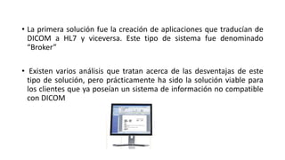 • La primera solución fue la creación de aplicaciones que traducían de
DICOM a HL7 y viceversa. Este tipo de sistema fue denominado
“Broker”
• Existen varios análisis que tratan acerca de las desventajas de este
tipo de solución, pero prácticamente ha sido la solución viable para
los clientes que ya poseían un sistema de información no compatible
con DICOM
 