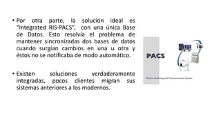 • Por otra parte, la solución ideal es
“Integrated RIS-PACS”, con una única Base
de Datos. Esto resolvía el problema de
mantener sincronizadas dos bases de datos
cuando surgían cambios en una u otra y
éstos no se notificaba de modo automático.
• Existen soluciones verdaderamente
integradas, pocos clientes migran sus
sistemas anteriores a los modernos.
 