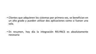 • Clientes que adquieren los sistemas por primera vez, se benefician en
un alto grado y pueden utilizar dos aplicaciones como si fueran una
sola.
• En resumen, hoy día la integración RIS-PACS es absolutamente
necesaria
 