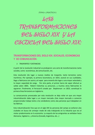 (TEMA 4, PRACTICA 1)



         LAS
 TRANSFORMACIONES
  DEL SIGLO XIX Y LA
ESCUELA DEL SIGLO XIX:

TRANSFORMACIONES DEL SIGLO XIX: SOCIALES, ECONOMICAS
Y DE COMUNICACIÓN:
   1- TRASPORTES Y DISTANCIAS.

A partir de la revolución industrial se produjeron una serie de transformaciones tanto
sociales, como económicas, de comunicación, etc.

Esta revolución dio lugar a nuevos medios de trasporte, tanto terrestres como
marítimos. Por ejemplo, la primera locomotora, en 1814, avanzó en sus cualidades,
llego a fabricarse con acero y el vapor para moverla dio lugar a una mayor velocidad y
la mayor capacidad de carga. Por otra parte, el primer barco de vapor efectuó su
salida sobre 1803, Robert Fultonfue su precursor, y muchos otros fabricantes le
siguieron. Finalmente, el ferrocarril creado por Stephenson en 1823, constituyó la
primera línea ferroviaria en Inglaterra.

La consecuencias provocadas por esta revolución se dejo notar en que una mayor
industrialización daba lugar a un mayor mercado…Este mayor mercado o comercio
proporcionaba trabajo tanto a los vendedores como alas personas que trabajaban en
las fabricas.

Esta industrialización hizo que en el siglo XIX las personas del campo se exiliaron alas
ciudades en busca de unmejor modo de vida trabajando en la industria que era el
motor predominante en la economía. La mayoría de los emigrantes se exiliaban hacia
Alemania, Inglaterra , y America (Canadá, Argentina, etc...)
 