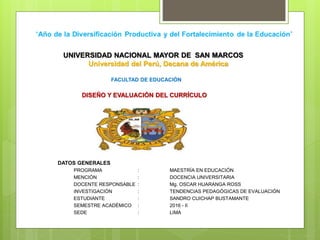UNIVERSIDAD NACIONAL MAYOR DE SAN MARCOS
Universidad del Perú, Decana de América
FACULTAD DE EDUCACIÓN
DISEÑO Y EVALUACIÓN DEL CURRÍCULO
DATOS GENERALES
PROGRAMA : MAESTRÍA EN EDUCACIÓN
MENCIÓN : DOCENCIA UNIVERSITARIA
DOCENTE RESPONSABLE : Mg. OSCAR HUARANGA ROSS
INVESTIGACIÓN : TENDENCIAS PEDAGÓGICAS DE EVALUACIÓN
ESTUDIANTE : SANDRO CUICHAP BUSTAMANTE
SEMESTRE ACADÉMICO : 2016 - II
SEDE : LIMA
 
