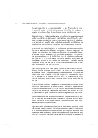 44 Libro Blanco de Buenas Prácticas en el Mercado de la Consultoría 
divergencias entre el servicio esperado y el que finalmente se perci-ba 
sean elevadas y en distintos aspectos: idoneidad del producto o 
servicio entregado, plazo de suministro, coste, condiciones, etc. 
Habitualmente, el grado de elaboración y detalle de las especificaciones 
será proporcional a la disminución esperable del proyecto (coste, calen-dario, 
recursos implicados, impacto organizativo, riesgos…), o incluso, 
en proyectos con un alto valor intelectual pero difícil tangilidad de los 
resultados, a la dificultad de especificar los entregables del proyecto. 
Se entiende por especificaciones el conjunto de actividades que deben 
efectuarse para permitir detallar a un proveedor, interno o externo, los 
trabajos que se espera que desarrolle, la manera en que deben hacer-se, 
en qué entorno, cuáles son los resultados esperados y otros aspec-tos 
propios del ejercicio de definición o bien de relación entre las par-tes. 
A su vez, en el conjunto es útil mencionar aspectos referentes a las 
condiciones propias de los trabajos, de los criterios y métodos para la 
evaluación de las ofertas que se presentarán con posterioridad o cual-quier 
otro requisito que sea necesario. 
Como resultado de esta labor suelen generarse distintos documentos. 
Algunos de ellos serán de ámbito público y se remitirán a las empresas 
proveedoras de las cuales se desea obtener una oferta. Entre ellos, el 
más común es el conocido como RFP (request for proposals) o solici-tud 
de propuestas u ofertas. Por otro lado, se generan otros docu-mentos 
de ámbito interno tales como las matrices de evaluación de 
ofertas. 
El desarrollo de cualquier trabajo relacionado con la consultoría no se 
inicia con esta actividad de especificación, existiendo fases previas 
muy importantes desde la óptica del usuario. Caben destacar elemen-tos 
como los análisis de oportunidad y viabilidad, los análisis de retor-no 
de la inversión y de los recursos necesarios para poder efectuarla. 
También es común que, con carácter previo a la especificación, se soli-cite 
al mercado información relacionada con materias no suficiente-mente 
conocidas, o bien de las formas y recomendaciones para resol-ver 
una problemática determinada. 
Bajo este último aspecto cabe destacar el instrumento conocido como 
RFI (request for information). Su uso permite solicitar estructuradamen-te 
al mercado información y conocimiento, que luego se utilizarán para 
especificar adecuadamente los servicios o proyectos a desarrollar. A su 
vez suele emplearse este elemento como un instrumento de medida que 
 