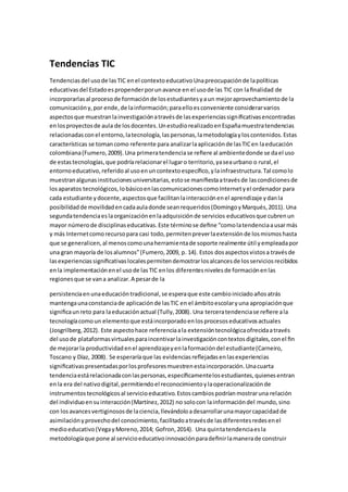 Tendencias TIC
Tendenciasdel usode lasTIC enel contextoeducativoUnapreocupaciónde lapolíticas
educativasdel Estadoespropenderporunavance en el usode las TIC con laﬁnalidad de
incorporarlasal procesode formaciónde losestudiantesyaun mejoraprovechamientode la
comunicacióny,por ende,de lainformación;paraelloesconveniente considerarvarios
aspectosque muestranlainvestigaciónatravésde lasexperienciassigniﬁcativasencontradas
enlosproyectosde aula de losdocentes.UnestudiorealizadoenEspañamuestratendencias
relacionadasconel entorno,latecnología,laspersonas,lametodologíayloscontenidos.Estas
características se tomancomo referente para analizarlaaplicaciónde lasTICen laeducación
colombiana(Fumero,2009).Una primeratendenciase reﬁere al ambientedonde se dael uso
de estastecnologías,que podríarelacionarel lugaro territorio,yaseaurbano o rural,el
entornoeducativo,referidoal usoenuncontextoespecíﬁco,ylainfraestructura.Tal comolo
muestranalgunasinstitucionesuniversitarias,estose maniﬁestaatravésde lascondicionesde
losaparatos tecnológicos,lobásicoenlascomunicacionescomoInternetyel ordenador para
cada estudiante ydocente,aspectosque facilitanlainteracciónenel aprendizaje ydanla
posibilidadde movilidadencadaauladonde seanrequeridos(DomingoyMarqués,2011). Una
segundatendenciaeslaorganizaciónenlaadquisiciónde servicios educativosque cubrenun
mayor númerode disciplinaseducativas.Este términose deﬁne “comolatendenciaausarmás
y más Internetcomorecursopara casi todo,permitenpreverlaextensiónde losmismoshasta
que se generalicen,al menoscomounaherramientade soporte realmente útil yempleadapor
una gran mayoría de losalumnos”(Fumero,2009, p. 14). Estos dosaspectosvistosa travésde
lasexperienciassigniﬁcativaslocalespermitendemostrarlosalcancesde losserviciosrecibidos
enla implementaciónenel usode lasTIC enlos diferentesnivelesde formaciónenlas
regionesque se vana analizar.A pesarde la
persistenciaenunaeducacióntradicional,se esperaque este cambioiniciadoañosatrás
mantengaunaconstanciade aplicaciónde lasTIC en el ámbitoescolaryuna apropiaciónque
signiﬁcaunreto para laeducaciónactual (Tully,2008). Una terceratendenciase reﬁere ala
tecnologíacomoun elementoque estáincorporadoenlosprocesoseducativosactuales
(Josgrilberg,2012). Este aspectohace referenciaala extensióntecnológicaofrecidaatravés
del usode plataformasvirtualesparaincentivarlainvestigacióncontextosdigitales,conel ﬁn
de mejorarla productividadenel aprendizajeyenlaformacióndel estudiante(Carneiro,
Toscano y Díaz, 2008). Se esperaríaque las evidenciasreﬂejadasenlasexperiencias
signiﬁcativaspresentadasporlosprofesoresmuestrenestaincorporación.Unacuarta
tendenciaestárelacionadaconlaspersonas,especíﬁcamentelosestudiantes,quienesentran
enla era del nativodigital,permitiendoel reconocimientoylaoperacionalizaciónde
instrumentostecnológicosal servicioeducativo.Estoscambiospodríanmostraruna relación
del individuoensuinteracción(Martínez,2012) no solocon lainformacióndel mundo,sino
con losavancesvertiginososde laciencia,llevándoloadesarrollarunamayorcapacidadde
asimilaciónyprovechodel conocimiento,facilitadoatravésde lasdiferentesredesenel
medioeducativo(VegayMoreno,2014; Gofron,2014). Una quintatendenciaesla
metodologíaque pone al servicioeducativoinnovaciónparadeﬁnirlamanerade construir
 