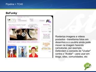 Pipeline > TC40
BeFunky
Rasteriza imagens e videos
postados - transforma fotos em
desenhos e o usuário ainda pode
mexer na imagem fazendo
caricaturas, por exemplo.
Defendem o conceito de "Uvatar"
contra o "Avatar" - para usar em
blogs, sites, comunidades, etc
 