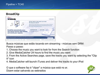 Pipeline > TC40
BroadClip
Busca músicas que estão tocando em streaming - músicas sem DRM:
Passo a passo:
1. Choose the music you want to look for from the Search function
2. Give MediaCatcher 24 hours to find the music you want
3. From the Active Searches page, save the tracks you want by selecting the "Clip
It" icon
4. MediaCatcher will launch iTunes and deliver the tracks to your iPod
O que o software faz é "clipar" a música que está no ar.
Dizem estar salvando as webradios
 