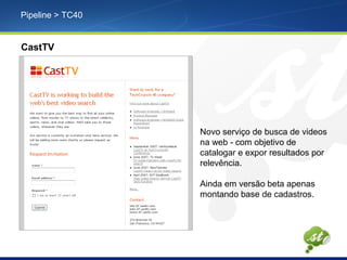 Pipeline > TC40
CastTV
Novo serviço de busca de videos
na web - com objetivo de
catalogar e expor resultados por
relevência.
Ainda em versão beta apenas
montando base de cadastros.
 