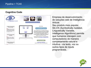 Pipeline > TC40
Cognitive Code
Empresa de desenvolvimento
de soluções web de Inteligência
Articial.
Seu produto mais popular,
SILVIA (Symbolically Isolated,
Linguistically Variable,
Intelligence Algorithms) permite
que humanos interajam com
computadores de maneira
completamente natural e
intuitiva - via texto, voz ou
outros tipos de inputs
programáveis.
 