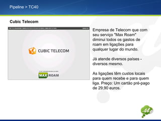 Pipeline > TC40
Cubic Telecom
Empresa de Telecom que com
seu serviço "Max Roam"
diminui todos os gastos de
roam em ligações para
qualquer lugar do mundo.
Já atende diversos países -
diversos mesmo.
As ligações têm custos locais
para quem recebe e para quem
liga. Preço: Um cartão pré-pago
de 29,90 euros.
 